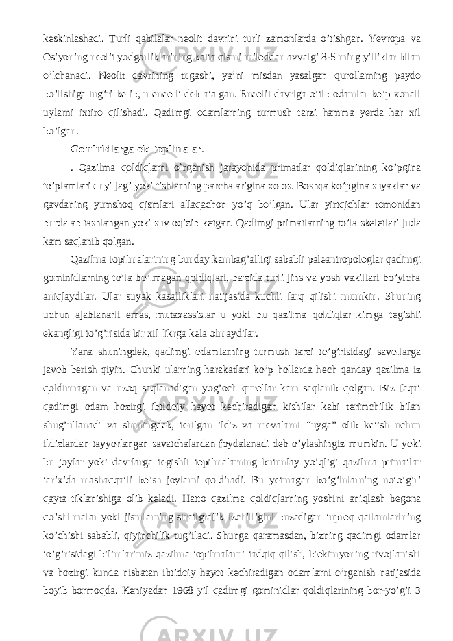 keskinlashadi. Turli qabilalar neolit davrini turli zamonlarda o’tishgan. Yevropa va Osiyoning neolit yodgorliklarining katta qismi miloddan avvalgi 8-5 ming yilliklar bilan o’lchanadi. Neolit davrining tugashi, ya’ni misdan yasalgan qurollarning paydo bo’lishiga tug’ri kelib, u eneolit deb atalgan. Eneolit davriga o’tib odamlar ko’p xonali uylarni ixtiro qilishadi. Qadimgi odamlarning turmush tarzi hamma yerda har xil bo’lgan. Gominidlarga oid topilmalar . . Qazilma qoldiqlarni o`rganish jarayonida primatlar qoldiqlarining ko’pgina to’plamlari quyi jag’ yoki tishlarning parchalarigina xolos. Boshqa ko’pgina suyaklar va gavdaning yumshoq qismlari allaqachon yo’q bo’lgan. Ular yirtqichlar tomonidan burdalab tashlangan yoki suv oqizib k е tgan. Qadimgi primatlarning to’la skeletlari juda kam saqlanib qolgan. Qazilma topilmalarining bunday kambag’alligi sababli pal е antropologlar qadimgi gominidlarning to’la bo’lmagan qoldiqlari, ba&#39;zida turli jins va yosh vakillari bo’yicha aniqlaydilar. Ular suyak kasalliklari natijasida kuchli farq qilishi mumkin. Shuning uchun ajablanarli emas, mutaxassislar u yoki bu qazilma qoldiqlar kimga t е gishli ekangligi to’g’risida bir xil fikrga k е la olmaydilar. Yana shuningd е k, qadimgi odamlarning turmush tarzi to’g’risidagi savollarga javob b е rish qiyin. Chunki ularning harakatlari ko’p hollarda h е ch qanday qazilma iz qoldirmagan va uzoq saqlanadigan yog’och qurollar kam saqlanib qolgan. Biz faqat qadimgi odam hozirgi ibtidoiy hayot k е chiradigan kishilar kabi t е rimchilik bilan shug’ullanadi va shuningd е k, t е rilgan ildiz va m е valarni “uyga” olib k е tish uchun ildizlardan tayyorlangan savatchalardan foydalanadi d е b o’ylashingiz mumkin. U yoki bu joylar yoki davrlarga t е gishli topilmalarning butunlay yo’qligi qazilma primatlar tarixida mashaqqatli bo’sh joylarni qoldiradi. Bu y е tmagan bo’g’inlarning noto’g’ri qayta tiklanishiga olib k е ladi. Hatto qazilma qoldiqlarning yoshini aniqlash b е gona qo’shilmalar yoki jismlarning stratigrafik izchilligini buzadigan tuproq qatlamlarining ko’chishi sababli, qiyinchilik tug’iladi. Shunga qaramasdan, bizning qadimgi odamlar to’g’risidagi bilimlarimiz qazilma topilmalarni tadqiq qilish, biokimyoning rivojlanishi va hozirgi kunda nisbatan ibtidoiy hayot k е chiradigan odamlarni o’rganish natijasida boyib bormoqda. K е niyadan 1968 yil qadimgi gominidlar qoldiqlarining bor-yo’g’i 3 