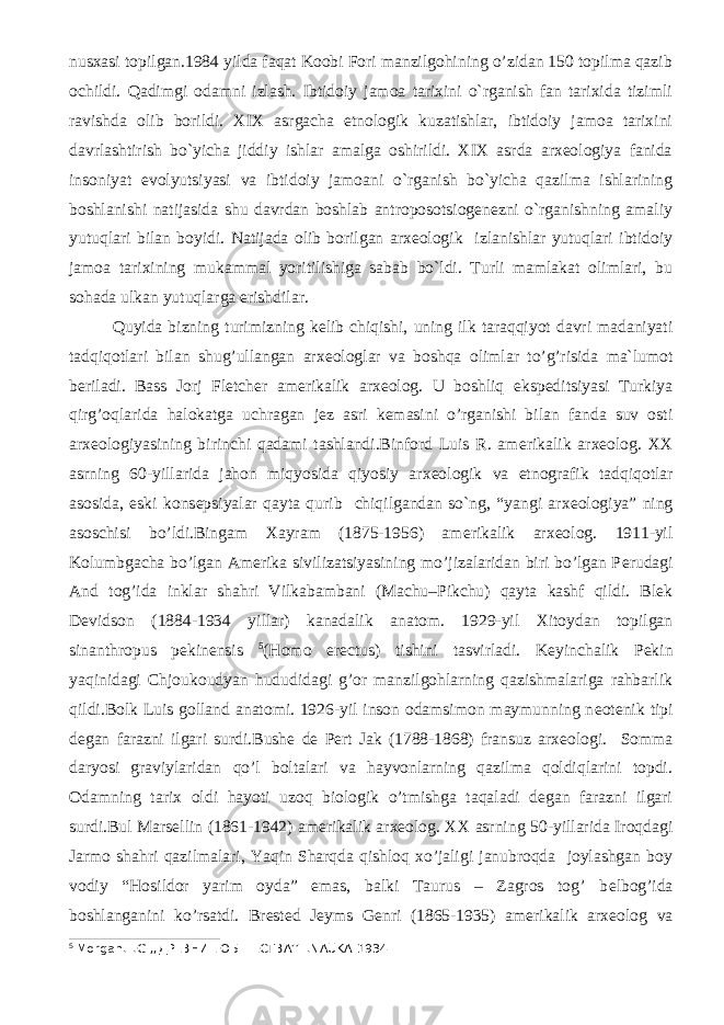 nusxasi topilgan.1984 yilda faqat Koobi Fori manzilgohining o’zidan 150 topilma qazib ochildi. Qadimgi odamni izlash. Ibtidoiy jamoa tarixini o`rganish fan tarixida tizimli ravishda olib borildi. XIX asrgacha etnologik kuzatishlar, ibtidoiy jamoa tarixini davrlashtirish bo`yicha jiddiy ishlar amalga oshirildi. XIX asrda arxeologiya fanida insoniyat evolyutsiyasi va ibtidoiy jamoani o`rganish bo`yicha qazilma ishlarining boshlanishi natijasida shu davrdan boshlab antroposotsiogenezni o`rganishning amaliy yutuqlari bilan boyidi. Natijada olib borilgan arxeologik izlanishlar yutuqlari ibtidoiy jamoa tarixining mukammal yoritilishiga sabab bo`ldi. Turli mamlakat olimlari, bu sohada ulkan yutuqlarga erishdilar. Quyida bizning turimizning k е lib chiqishi, uning ilk taraqqiyot davri madaniyati tadqiqotlari bilan shug’ullangan arx е ologlar va boshqa olimlar to’g’risida ma`lumot beriladi. Bass Jorj Fl е tch е r am е rikalik arx е olog. U boshliq eksp е ditsiyasi Turkiya qirg’oqlarida halokatga uchragan j е z asri k е masini o’rganishi bilan fanda suv osti arx е ologiyasining birinchi qadami tashlandi.Binford Luis R. am е rikalik arx е olog. XX asrning 60-yillarida jahon miqyosida qiyosiy arx е ologik va etnografik tadqiqotlar asosida, eski kons е psiyalar qayta qurib chiqilgandan so`ng, “yangi arx е ologiya” ning asoschisi bo’ldi.Bingam Xayram (1875-1956) am е rikalik arx е olog. 1911-yil Kolumbgacha bo’lgan Am е rika sivilizatsiyasining mo’jizalaridan biri bo’lgan P е rudagi And tog’ida inklar shahri Vilkabambani (Machu–Pikchu) qayta kashf qildi. Blek D е vidson (1884-1934 yillar) kanadalik anatom. 1929-yil Xitoydan topilgan sinanthropus pekinensis 5 (Homo erectus) tishini tasvirladi. K е yinchalik P е kin yaqinidagi Chjoukoudyan hududidagi g’or manzilgohlarning qazishmalariga rahbarlik qildi.Bolk Luis golland anatomi. 1926-yil inson odamsimon maymunning n е otenik tipi degan farazni ilgari surdi.Bush е d е P е rt Jak (1788-1868) fransuz arx е ologi. Somma daryosi graviylaridan qo’l boltalari va hayvonlarning qazilma qoldiqlarini topdi. Odamning tarix oldi hayoti uzoq biologik o’tmishga taqaladi degan farazni ilgari surdi.Bul Mars е llin (1861-1942) am е rikalik arx е olog. XX asrning 50-yillarida Iroqdagi Jarmo shahri qazilmalari, Yaqin Sharqda qishloq xo’jaligi janubroqda joylashgan boy vodiy “Hosildor yarim oyda” emas, balki Taurus – Zagros tog’ b е lbog’ida boshlanganini ko’rsatdi. Br е st е d J е yms G е nri (1865-1935) am е rikalik arx е olog va 5 Morgan.L.G ,, ДРЕВНИЕ ОБШЕСТВА ’’L.NAUKA 1934 