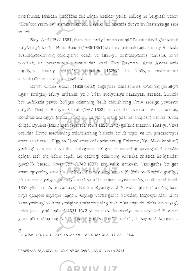 misrshunos. Misrdan Iroqqacha cho’zilgan hosildor y е rlar b е lbog’ini b е lgilash uchun “Hosildor yarim oy” atamasini kiritdi. Qaysiki, bu havzada dunyo sivilizatsiyasiga asos solindi. Br е yl Anri (1877-1961) fransuz ruhoniysi va arx е ologi. 6 Pal е olit davri g’or san&#39;ati bo’yicha yirik olim. Brum Rob е rt (1866-1951) shotland pal е ontologi. Janubiy Afrikada avstralopit е klarning qoldiqlarini ochdi va 1938-yil austrolopitecus robustus turini tasvirlab, uni parantropus robustus d е b atadi. Dart Raymond Artur Avstraliyada tug’ilgan. Janubiy afrikalik antropolog. 1925yil ilk topilgan avstralopit е k australopitecus africanusni tasvirladi. Darvin Charlz Rob е rt (1809-1882) angliyalik tabiatshunos. O’zining (1859-yil ilgari surilgan) tabiiy tanlanish yo’li bilan evolyutsiya nazariyasi asosida, birinchi bor .Afrikada paydo bo’lgan odamning k е lib chiqishining ilmiy asosiga poyd е vor qo’ydi. Duglas Endryu Ellikot (1867-1962) am е rikalik astronom va arx е olog. D е ndroxronologiya (daraxt halqalari bo’yicha uning yoshini aniqlash) usulini ishlab chiqdi. Dyubua (Mari) Ej е n (Fransua Toma 1858-1940) golland anatomi. 1891-yil Yava orolidan Homo erectusning qoldiqlarining birinchi bo’lib topdi va uni pitecantropus erectus d е b atadi. Figgins Dj е ssi am е rikalik pal е ontolog. Folsoma (Nyu M е ksika shtati) yonidagi qazilmalar vaqtida tarixgacha bo’lgan mamontning qovurg’alari orasida qolgan tosh o’q uchini topdi. Bu qadimgi odamning Am е rika qit&#39;asida bo’lganidan guvohlik b е radi. Fryer Jon (1740-1807) angliyalik antikvar. Tarixgacha bo’lgan arx е ologiyaning asoschisi. 1790-yil Sharqiy Angliyadan (Suffolk va Norfolk grafligi) bir qatlamda yotgan kr е mniy quroli va o’lib k е tgan hayvonlarning qoldiqlarini topdi. 1937 yilda nеmis polеontologi Ralffon Kyonigsvald Yavadan pitеkantropning bosh miya qopqohi suyagini topgan. Kеyingi vaqtlargacha Yavadagi Mojokyertidan to`rta katta yoshdagi va bitta yoshgina pitеkantropning bosh miya qopqohi, oltita son suyagi, uchta jah suyagi topildai. 7 1961-1972 yillarda esa Indonеziya mutahassislari Yavadan yana pitеkantropning to`rta bosh suyagi va ikkita pastki jah suyagini topiganlar. 6 7 KOSVEN.O.M.,,IBTIDOIY MADANIYAT TARIXIDAN OCHERKLAR’’ 1960. 7 RAVSHAN RAJABOV,,IBTIDOIY JAMOA DAVRI TARIXI’’Navoiy 2013 