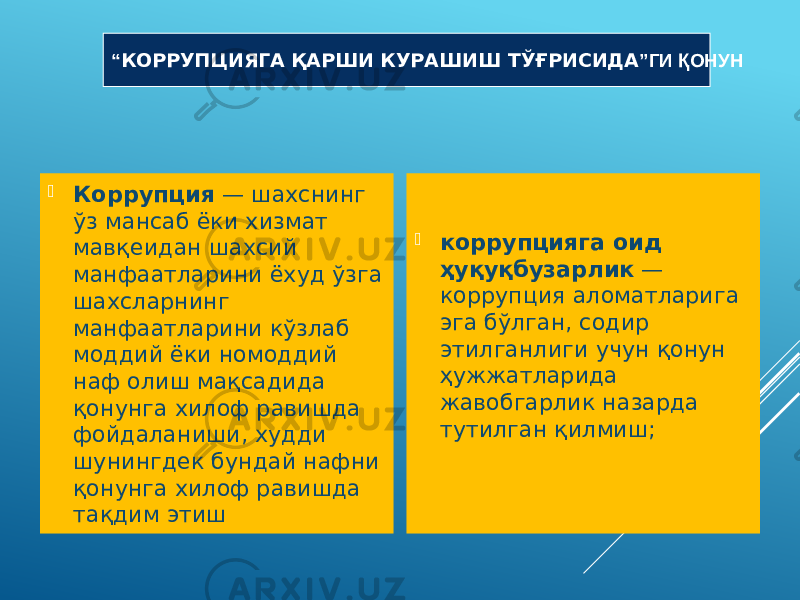  Коррупция  — шахснинг ўз мансаб ёки хизмат мавқеидан шахсий манфаатларини ёхуд ўзга шахсларнинг манфаатларини кўзлаб моддий ёки номоддий наф олиш мақсадида қонунга хилоф равишда фойдаланиши, худди шунингдек бундай нафни қонунга хилоф равишда тақдим этиш  коррупцияга оид ҳуқуқбузарлик  — коррупция аломатларига эга бўлган, содир этилганлиги учун қонун ҳужжатларида жавобгарлик назарда тутилган қилмиш;“ КОРРУПЦИЯГА ҚАРШИ КУРАШИШ ТЎҒРИСИДА ”ГИ ҚОНУН 