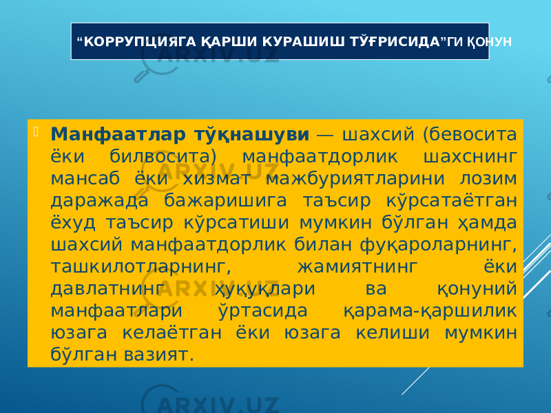  Манфаатлар тўқнашуви  — шахсий (бевосита ёки билвосита) манфаатдорлик шахснинг мансаб ёки хизмат мажбуриятларини лозим даражада бажаришига таъсир кўрсатаётган ёхуд таъсир кўрсатиши мумкин бўлган ҳамда шахсий манфаатдорлик билан фуқароларнинг, ташкилотларнинг, жамиятнинг ёки давлатнинг ҳуқуқлари ва қонуний манфаатлари ўртасида қарама-қаршилик юзага келаётган ёки юзага келиши мумкин бўлган вазият. “ КОРРУПЦИЯГА ҚАРШИ КУРАШИШ ТЎҒРИСИДА ”ГИ ҚОНУН 