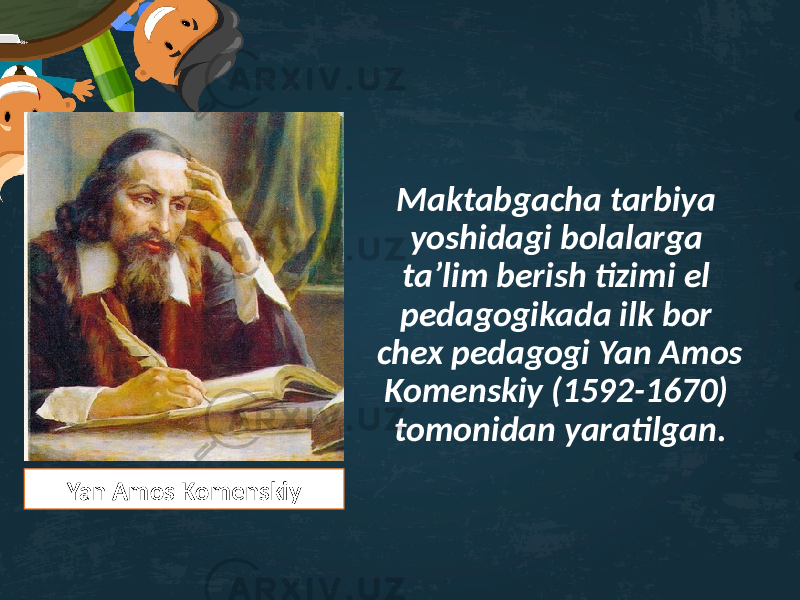 Maktabgacha tarbiya yoshidagi bolalarga ta’lim berish tizimi el pedagogikada ilk bor chex pedagogi Yan Amos Komenskiy (1592-1670) tomonidan yaratilgan. Yan Amos Komenskiy 