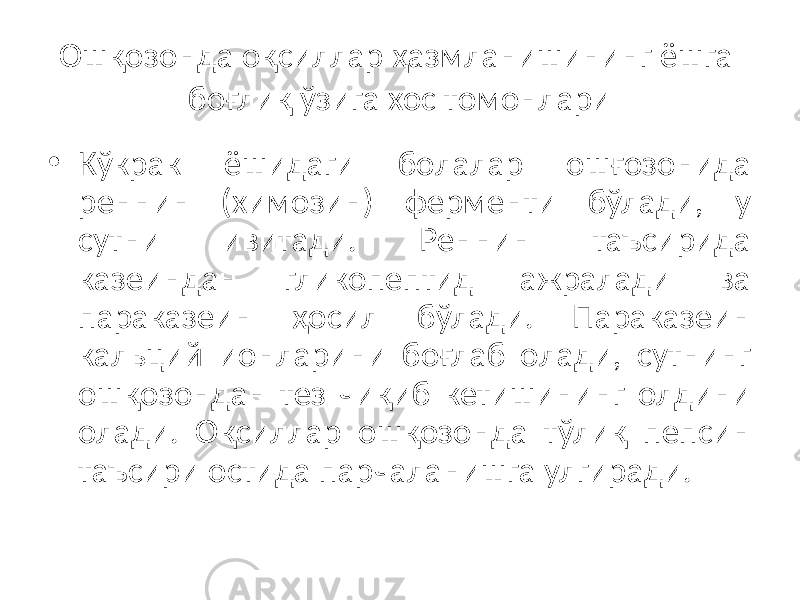 Ошқозонда оқсиллар ҳазмланишининг ёшга боғлиқ ўзига хос томонлари • Кўкрак ёшидаги болалар ошғозонида реннин (химозин) ферменти бўлади, у сутни ивитади. Реннин таъсирида казеиндан гликопептид ажралади ва параказеин ҳосил бўлади. Параказеин кальций ионларини боғлаб олади, сутнинг ошқозондан тез чиқиб кетишининг олдини олади. Оқсиллар oшқозонда тўлиқ пепсин таъсири остида парчаланишга улгиради. 