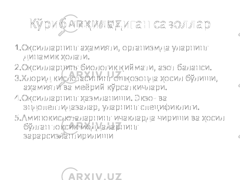 Кўриб чиқиладиган саволлар 1.Оқсилларнинг аҳамияти, организмда уларнинг динамик ҳолати. 2.Оқсилларнинг биологик қиймати, азот баланси. 3.Хлорид кислотасининг ошқозонда ҳосил бўлиши, аҳамияти ва меёрий кўрсаткичлари. 4.Оқсилларнинг ҳазмланиши. Экзо- ва эндопептидазалар, уларнинг спецификлиги. 5.Аминокислоталарнинг ичакларда чириши ва ҳосил бўлган токсик моддаларнинг зарарсизлантирилиши 