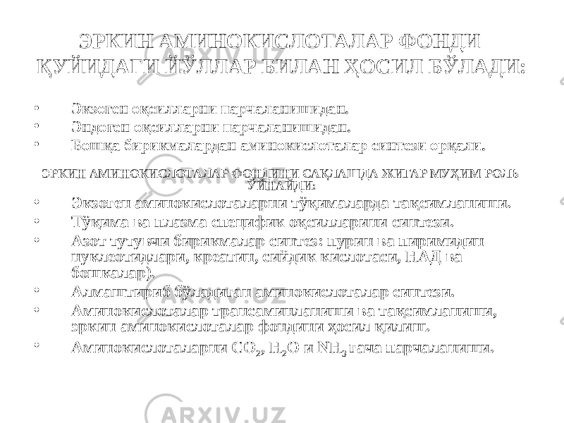 ЭРКИН АМИНОКИСЛОТАЛАР ФОНДИ ҚУЙИДАГИ ЙЎЛЛАР БИЛАН ҲОСИЛ БЎЛАДИ: • Экзоген оқсилларни парчаланишидан. • Эндоген оқсилларни парчаланишидан. • Бошқа бирикмалардан аминокислоталар синтези орқали. ЭРКИН АМИНОКИСЛОТАЛАР ФОНДИНИ САҚЛАШДА ЖИГАР МУҲИМ РОЛЬ ЎЙНАЙДИ: • Экзоген аминокислоталарни тўқималарда тақсимланиши. • Тўқима ва плазма специфик оқсилларини синтези. • Азот тутувчи бирикмалар синтез: пурин ва пиримидин нуклеотидлари, креатин, сийдик кислотаси, НАД ва бошкалар). • Алмаштириб бўладиган аминокислоталар синтези. • Аминокислоталар трансаминланиши ва тақсимланиши, эркин аминокислоталар фондини ҳосил қилиш. • Аминокислоталарни СО 2 , Н 2 О и NH 3 гача парчаланиши. 