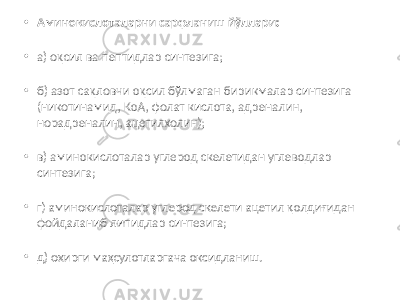 • Аминокислоталарни сарфланиш йўллари: • а) оқсил ва пептидлар синтезига; • б) азот сақловчи оқсил бўлмаган бирикмалар синтезига (никотинамид, КоА, фолат кислота, адреналин, норадреналин, ацетилхолин); • в) аминокислоталар углерод скелетидан углеводлар синтезига; • г) аминокислоталар углерод скелети ацетил қолдиғидан фойдаланиб липидлар синтезига; • д) охирги маҳсулотларгача оксидланиш. 
