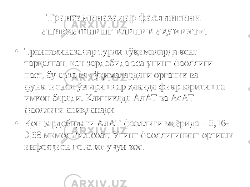 Трансаминазалар фаоллигини аниқлашнинг клиник аҳамияти. • Трансаминазалар турли тўқималарда кенг тарқалган, кон зардобида эса унинг фаоллиги паст, бу аъзо ва тўқималардаги органик ва функционал ўзгаришлар ҳақида фикр юритишга имкон беради. Клиникада АлАТ ва АсАТ фаоллиги аниқланади. • Қон зардобидаги АлАТ фаоллиги меёрида – 0,16- 0,68 мкмоль/мл.соат. Унинг фаоллигининг ортиши инфекцион гепатит учун хос. 