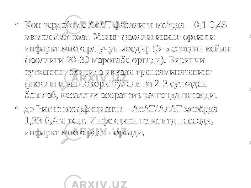 • Қон зардобида АсАТ фаоллиги меёрда – 0,1-0,45 мкмоль/мл.соат. Унинг фаоллигининг ортиши инфаркт миокард учун хосдир (3-5 соатдан кейин фаоллиги 20-30 маротаба ортади). Биринчи сутканинг охирида иккала трансаминазанинг фаоллиги энг юқори бўлади ва 2-3 суткадан бошлаб, касаллик асоратсиз кечганда,пасаяди. • де Ритис коэффициенти - АсАТ/АлАТ мееёрда 1,33-0,4га тенг. Инфекцион гепатитд пасаяди, инфаркт миокардда - ортади. 