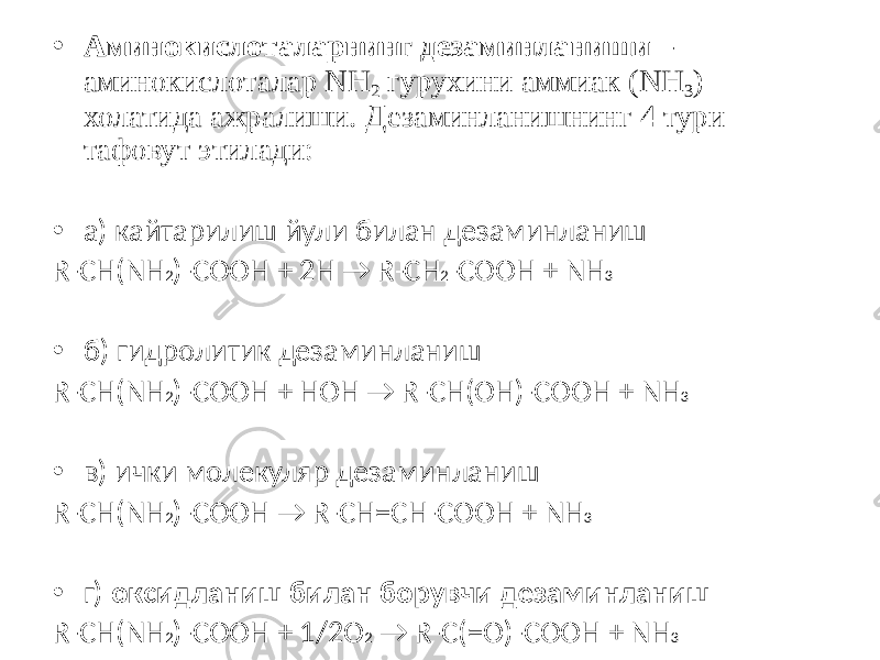 • Аминокислоталарнинг дезаминланиши – аминокислоталар NH 2 гурухини аммиак (NH 3 ) холатида ажралиши. Дезаминланишнинг 4 тури тафовут этилади: • а) кайтарилиш йули билан дезаминланиш R-CH(NH 2 )-COOH + 2H → R-CH 2 -COOH + NH 3 • б) гидролитик дезаминланиш R-CH(NH 2 )-COOH + HOH → R-CH(ОН)-COOH + NH 3 • в) ички молекуляр дезаминланиш R-CH(NH 2 )-COOH → R-CH=CH-COOH + NH 3 • г) оксидланиш билан борувчи дезаминланиш R-CH(NH 2 )-COOH + 1/2O 2 → R-C(=О)-COOH + NH 3 