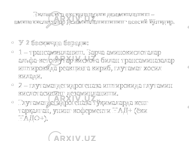 Билвосита оксидланувчи дезаминланиш – аминокислоталар дезаминланишининг асосий йўлидир. • У 2 босқичда боради: • 1 – трансаминланиш. Барча аминокислоталар альфа-кетоглутар кислота билан трансаминазалар иштирокида реакцияга кириб, глутамат хосил килади. • 2 – глутаматдегидрогеназа иштирокида глутамин кислотасининг дезаминланиши. • Глутаматдегидрогеназа тўқималарда кенг тарқалган, унинг коферменти НАД+ (ёки НАДФ+). 