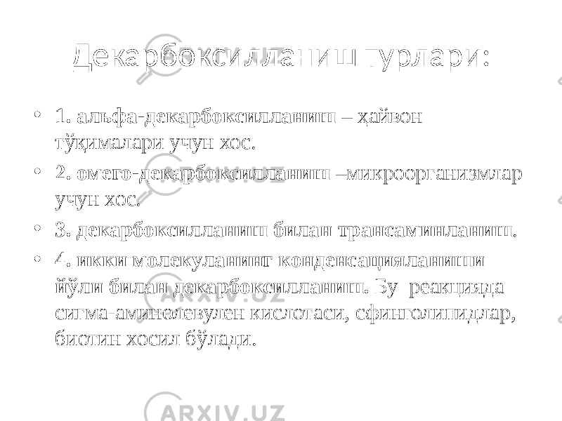 Декарбоксилланиш турлари: • 1. альфа-декарбоксилланиш – ҳайвон тўқималари учун хос. • 2. омего-декарбоксилланиш –микроорганизмлар учун хос. • 3. декарбоксилланиш билан трансаминланиш . • 4. икки молекуланинг конденсацияланиши йўли билан декарбоксилланиш. Бу реакцияда сигма-аминолевулен кислотаси, сфинголипидлар, биотин хосил бўлади. 