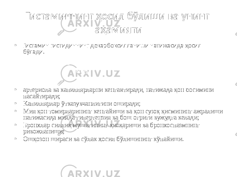 Гистаминнинг ҳосил бўлиши ва унинг аҳамияти • Гистамин гистидиннинг декарбоксилланиши натижасида ҳосил бўлади. • артериола ва капиллярларни кенгайтиради, натижада қон босимини пасайтиради; • Капиллярлар ўтказувчанлигини оширади; • Мия қон томирларининг кенгайиши ва қон суюқ қисмининг ажралиши натижасида мияда гипертензия ва бош оғриғи вужудга келади; • Бронхлар силлиқ мушагининг қисқариши ва бронхоспазмнинг ривожланиши; • Ошқозон шираси ва сўлак ҳосил бўлишининг кўпайиши. 