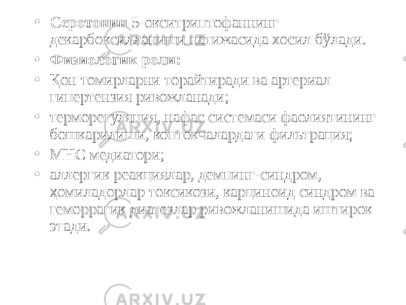 • Серотонин 5-окситриптофаннинг декарбоксилланиши натижасида хосил бўлади. • Физиологик роли: • Қон томирларни торайтиради ва артериал гипертензия ривожланади; • терморегуляция, нафас системаси фаолиятининг бошкарилиши, коптокчалардаги фильтрация; • МНС медиатори; • аллергик реакциялар, демпинг-синдром, ҳомиладорлар токсикози, карциноид синдром ва геморрагик диатезлар ривожланишида иштирок этади. 