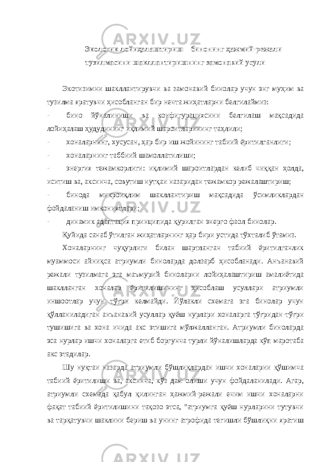 Экологик лойиҳалаштириш – бинонинг ҳажмий-режали тузилмасини шакллантиришнинг замонавий усули Экотизимни шакллантирувчи ва замонавий бинолар учун энг муҳим ва тузилма яратувчи ҳисобланган бир нечта жиҳатларни белгилаймиз: - бино йўналиниши ва конфигурациясини белгилаш мақсадида лойиҳалаш ҳудудининг иқлимий шароитларининг таҳлили; - хоналарнинг, хусусан, ҳар бир иш жойининг табиий ёритилганлиги; - хоналарнинг таббиий шамоллатилиши; - энергия тежамкорлиги: иқлимий шароитлардан келиб чиққан ҳолда, иситиш ва, аксинча, совутиш нутқаи назаридан тежамкор режалаштириш; - бинода микроиқлим шакллантириш мақсадида ўсимликлардан фойдаланиш имкониятлари; - динамик адаптация принципида қурилган энерго фаол бинолар. Қуйида санаб ўтилган жиҳатларнинг ҳар бири устида тўхталиб ўтамиз. Хоналарнинг чуқурлиги билан шартланган табиий ёритилганлик муаммоси айниқса атриумли биноларда долзарб ҳисобланади. Анъанавий режали тузилмага эга маъмурий биноларни лойиҳалаштириш амалиётида шаклланган хоналар ёритилишининг ҳисоблаш усуллари атриумли иншоотлар учун тўғри келмайди. Йўлакли схемага эга бинолар учун қўлланиладиган анъанавий усуллар қуёш нурлари хоналарга тўғридан-тўғри тушишига ва хона ичида акс этишига мўлжалланган. Атриумли биноларда эса нурлар ишчи хоналарга етиб боргунча турли йўналишларда кўп маротаба акс этадилар. Шу нуқтаи назарда атриумли бўшлиқлардан ишчи хоналарни қўшимча табиий ёритилиши ва, аксинча, кўз дам олиши учун фойдаланилади. Агар, атриумли схемада қабул қилинган ҳажмий-режали ечим ишчи хоналарни фақат табиий ёритилишини тақозо этса, “атриумга қуёш нурларини тутувчи ва тарқатувчи шаклини бериш ва унинг атрофида тегишли бўшлиқни яратиш 