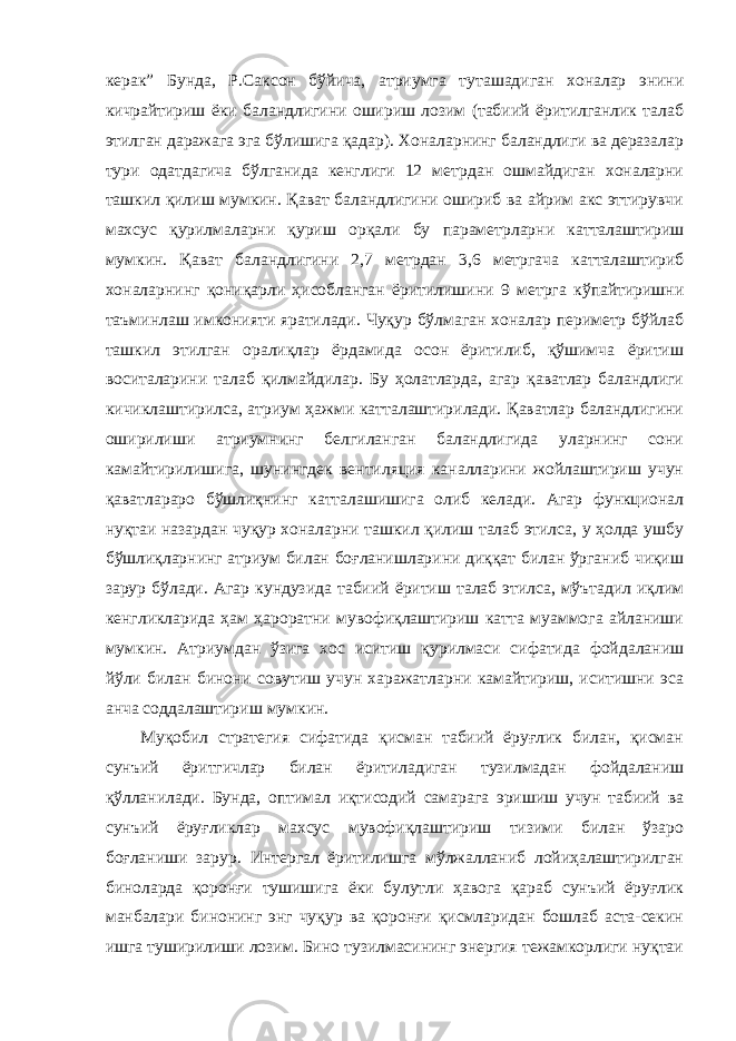 керак” Бунда, Р.Саксон бўйича, атриумга туташадиган хоналар энини кичрайтириш ёки баландлигини ошириш лозим (табиий ёритилганлик талаб этилган даражага эга бўлишига қадар). Хоналарнинг баландлиги ва деразалар тури одатдагича бўлганида кенглиги 12 метрдан ошмайдиган хоналарни ташкил қилиш мумкин. Қават баландлигини ошириб ва айрим акс эттирувчи махсус қурилмаларни қуриш орқали бу параметрларни катталаштириш мумкин. Қават баландлигини 2,7 метрдан 3,6 метргача катталаштириб хоналарнинг қониқарли ҳисобланган ёритилишини 9 метрга кўпайтиришни таъминлаш имконияти яратилади. Чуқур бўлмаган хоналар периметр бўйлаб ташкил этилган оралиқлар ёрдамида осон ёритилиб, қўшимча ёритиш воситаларини талаб қилмайдилар. Бу ҳолатларда, агар қаватлар баландлиги кичиклаштирилса, атриум ҳажми катталаштирилади. Қаватлар баландлигини оширилиши атриумнинг белгиланган баландлигида уларнинг сони камайтирилишига, шунингдек вентиляция каналларини жойлаштириш учун қаватлараро бўшлиқнинг катталашишига олиб келади. Агар функционал нуқтаи назардан чуқур хоналарни ташкил қилиш талаб этилса, у ҳолда ушбу бўшлиқларнинг атриум билан боғланишларини диққат билан ўрганиб чиқиш зарур бўлади. Агар кундузида табиий ёритиш талаб этилса, мўътадил иқлим кенгликларида ҳам ҳароратни мувофиқлаштириш катта муаммога айланиши мумкин. Атриумдан ўзига хос иситиш қурилмаси сифатида фойдаланиш йўли билан бинони совутиш учун харажатларни камайтириш, иситишни эса анча соддалаштириш мумкин. Муқобил стратегия сифатида қисман табиий ёруғлик билан, қисман сунъий ёритгичлар билан ёритиладиган тузилмадан фойдаланиш қўлланилади. Бунда, оптимал иқтисодий самарага эришиш учун табиий ва сунъий ёруғликлар махсус мувофиқлаштириш тизими билан ўзаро боғланиши зарур. Интергал ёритилишга мўлжалланиб лойиҳалаштирилган биноларда қоронғи тушишига ёки булутли ҳавога қараб сунъий ёруғлик манбалари бинонинг энг чуқур ва қоронғи қисмларидан бошлаб аста-секин ишга туширилиши лозим. Бино тузилмасининг энергия тежамкорлиги нуқтаи 