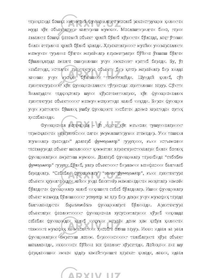 тариқасида бошқа ижтимоий функцияларга мослаб реконструкция қилинган жуда кўп объектларни келтириш мумкин. Мослаштирилган бино, гарчи аввалига бошқа фазовий объект қулай бўлиб кўринган бўлсада, вақт ўтиши билан етарлича қулай бўлиб қолади. Ҳаракатларнинг муайян универсаллиги мазмунан турлича бўлган жараёнлар параметрлари бўйича ўхшаш бўлган бўшлиқларда амалга оширилиши учун имконият яратиб беради. Бу, ўз навбатида, исталган архитектура объекти бир қатор жараёнлар бир хилда кечиши учун яроқли бўлишини таъминлайди. Шундай қилиб, сўз архитектуранинг кўп функционаллиги тўғрисида юритилиши зарур. Сўнгги йиллардаги тадқиқотлар шуни кўрсатаяптиларки, кўп функционаллик архитектура объектининг мазмун-моҳиятида келиб чиқади. Бирон функция учун яратилган бўшлиқ ушбу функцияга нисбатан доимо керагидан ортиқ ҳисобланади. Функционал потенциал – ўз ичига кўп маъноли тушунчаларнинг тармоқланган иерархиясини олган умумлаштирувчи атамадир. Уни ташкил этувчилар орасидан” долзарб функциялар ” гуруҳини, яъни истъемолчи тасаввурида объект шаклининг қимматли характеристикалари билан боғлиқ функцияларни ажратиш мумкин. Долзарб функциялар таркибида “ сабабли функциялар ” гуруҳи бўлиб, улар объектнинг бирламчи вазифасини белгилаб берадилар. “Сабабли функциялар” “ ишчи функциялар ”, яъни архитектура объекти қурилганидан кейин унда беихтиёр жамланадиган жиҳатлар намоён бўладиган функциялар келиб чиқишига сабаб бўладилар. Ишчи функциялар объект мавжуд бўлишининг устувор ва ҳар бир даври учун мувофиқ тарзда белгиланадиган биргаликдаги функцияларга бўлинади. Архитектура объектлари фаолиятининг функционал хусусиятларини кўриб чиқишда сабабли функциядан келиб чиқувчи жараён доим ҳам қабул қилинган тахминга мувофиқ кечмаслигини ҳисобга олиш зарур. Икки: идеал ва реал функцияларни ажратиш лозим. биринчисининг талабларига кўра объект шаклланади, иккинчиси бўйича эса фаолият кўрсатади. Лойиҳачи ана шу фарқланишни имкон қадар камайтиришга ҳаракат қилади, лекин, идеал 