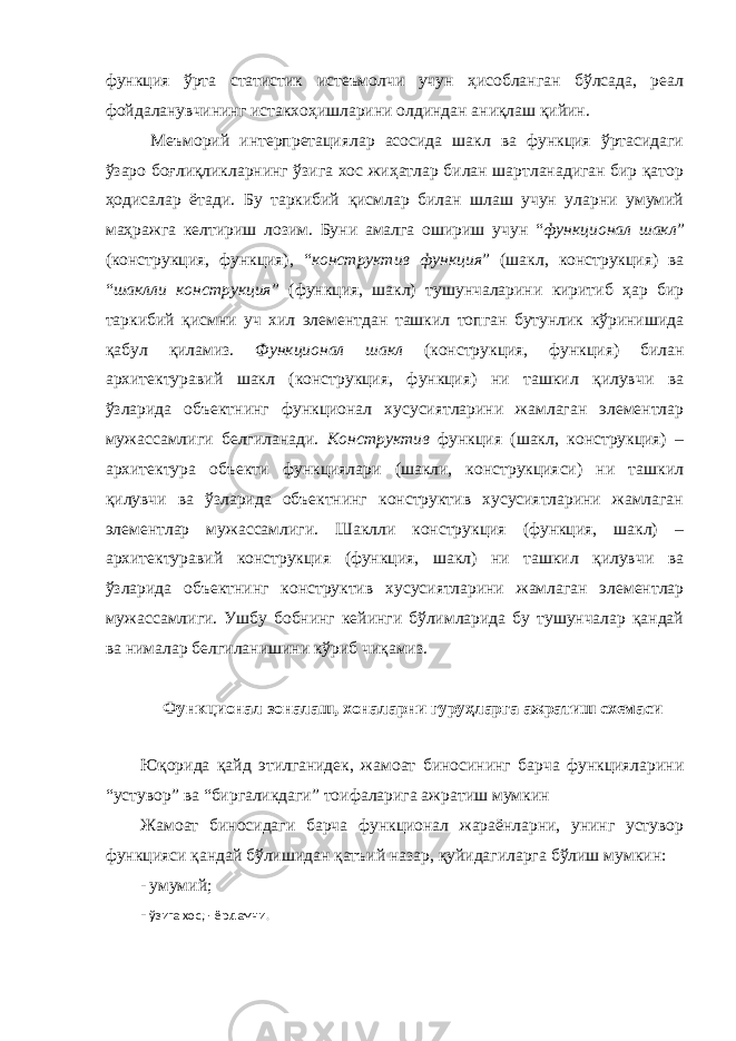 функция ўрта статистик истеъмолчи учун ҳисобланган бўлсада, реал фойдаланувчининг истакхоҳишларини олдиндан аниқлаш қийин. Меъморий интерпретациялар асосида шакл ва функция ўртасидаги ўзаро боғлиқликларнинг ўзига хос жиҳатлар билан шартланадиган бир қатор ҳодисалар ётади. Бу таркибий қисмлар билан шлаш учун уларни умумий маҳражга келтириш лозим. Буни амалга ошириш учун “ функционал шакл ” (конструкция, функция), “ конструктив функция ” (шакл, конструкция) ва “ шаклли конструкция ” (функция, шакл) тушунчаларини киритиб ҳар бир таркибий қисмни уч хил элементдан ташкил топган бутунлик кўринишида қабул қиламиз. Функционал шакл (конструкция, функция) билан архитектуравий шакл (конструкция, функция) ни ташкил қилувчи ва ўзларида объектнинг функционал хусусиятларини жамлаган элементлар мужассамлиги белгиланади. Конструктив функция (шакл, конструкция) – архитектура объекти функциялари (шакли, конструкцияси) ни ташкил қилувчи ва ўзларида объектнинг конструктив хусусиятларини жамлаган элементлар мужассамлиги. Шаклли конструкция (функция, шакл) – архитектуравий конструкция (функция, шакл) ни ташкил қилувчи ва ўзларида объектнинг конструктив хусусиятларини жамлаган элементлар мужассамлиги. Ушбу бобнинг кейинги бўлимларида бу тушунчалар қандай ва нималар белгиланишини кўриб чиқамиз. Функционал зоналаш, хоналарни гуруҳларга ажратиш схемаси Юқорида қайд этилганидек, жамоат биносининг барча функцияларини “устувор” ва “биргаликдаги” тоифаларига ажратиш мумкин Жамоат биносидаги барча функционал жараёнларни, унинг устувор функцияси қандай бўлишидан қатъий назар, қуйидагиларга бўлиш мумкин: - умумий; - ўзига хос; - ёрдамчи. 