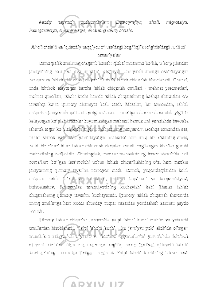 Asosiy tayanch tushunchalar: Demografiya, aholi, migratsiya. Immigaratsiya, emmigratsiya, aholining tabiiy o‘sishi. Aholi o‘sishi va iqtisodiy taqqiyot o‘rtasidagi bog‘liqlik to‘g‘risidagi turli xil nazariyalar Demografik omilning o‘zgarib borishi global muammo bo‘lib, u ko‘p jihatdan jamiyatning holati va rivojlanishini belgilaydi. Jamiyatda amalga oshirilayotgan har qanday ishlab chiqarish jarayoni ijtimoiy ishlab chiqarish hisoblanadi. Chunki, unda ishtirok etayotgan barcha ishlab chiqarish omillari - mehnat predmetlari, mehnat qurollari, ishchi kuchi hamda ishlab chiqarishning boshqa sharoitlari o‘z tavsifiga ko‘ra ijtimoiy ahamiyat kasb etadi. Masalan, bir tomondan, ishlab chiqarish jarayonida qo‘llanilayotgan stanok - bu o‘tgan davrlar davomida yig‘ilib kelayotgan ko‘plab insonlar buyumlashgan mehnati hamda uni yaratishda bevosita ishtirok etgan ko‘plab kishilar jonli mehnatining natijasidir. Boshqa tomondan esa, ushbu stanok vositasida yaratilayotgan mahsulot ham aniq bir kishining emas, balki bir-birlari bilan ishlab chiqarish aloqalari orqali bog‘langan kishilar guruhi mehnatining natijasidir. Shuningdek, mazkur mahsulotning bozor sharoitida hali noma’lum bo‘lgan iste’molchi uchun ishlab chiqarilishining o‘zi ham mazkur jarayonning ijtimoiy tavsifini namoyon etadi. Demak, yuqoridagilardan kelib chiqqan holda ta’kidlash mumkinki, mehnat taqsimoti va kooperatsiyasi, ixtisoslashuv, fan-texnika taraqqiyotining kuchayishi kabi jihatlar ishlab chiqarishning ijtimoiy tavsifini kuchaytiradi. Ijtimoiy ishlab chiqarish sharoitida uning omillariga ham xuddi shunday nuqtai nazardan yondashish zarurati paydo bo‘ladi. Ijtimoiy ishlab chiqarish jarayonida yalpi ishchi kuchi muhim va yetakchi omillardan hisoblanadi. Yalpi ishchi kuchi - bu jamiyat yoki alohida olingan mamlakat miqyosida qiymat va iste’mol qiymatlarini yaratishda ishtirok etuvchi bir-biri bilan chambarchas bog‘liq holda faoliyat qiluvchi ishchi kuchlarining umumlashtirilgan majmui. Yalpi ishchi kuchining takror hosil 