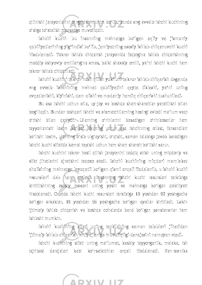 qilinishi jarayonlarini o‘rganish muhim bo‘lib, bunda eng avvalo ishchi kuchining o‘ziga to‘xtalish maqsadga muvofiqdir. Ishchi kuchi- bu insonning mehnatga bo‘lgan aqliy va jismoniy qobiliyatlarining yig‘indisi bo‘lib, jamiyatning asosiy ishlab chiqaruvchi kuchi hisoblanadi. Takror ishlab chiqarish jarayonida faqatgina ishlab chiqarishning moddiy-ashyoviy omillarigina emas, balki shaxsiy omili, ya’ni ishchi kuchi ham takror ishlab chiqariladi. Ishchi kuchini takror hosil qilish yoki uni takror ishlab chiqarish deganda eng avvalo ishchining mehnat qobiliyatini qayta tiklashi, ya’ni uning ovqatlanishi, kiyinishi, dam olishi va madaniy hordiq chiqarishi tushuniladi. Bu esa ishchi uchun oila, uy-joy va boshqa shart-sharoitlar yaratilishi bilan bog‘liqdir. Bundan tashqari ishchi va xizmatchilarning hozirgi avlodi ma’lum vaqt o‘tishi bilan qariydi. Ularning o‘rinlarini bosadigan o‘rinbosarlar ham tayyorlanishi lozim bo‘ladi. Buning uchun esa ishchining oilasi, farzandlari bo‘lishi lozim, ularning o‘sib-ulg‘ayishi, o‘qishi, zamon talabiga javob beradigan ishchi kuchi sifatida kamol topishi uchun ham shart-sharoit bo‘lishi zarur. Ishchi kuchini takror hosil qilish jarayonini tadqiq etish uning miqdoriy va sifat jihatlarini ajratishni taqozo etadi. Ishchi kuchining miqdori mamlakat aholisining mehnatga layoqatli bo‘lgan qismi orqali ifodalanib, u ishchi kuchi resurslari deb ham ataladi. Insonning ishchi kuchi resurslari tarkibiga kiritilishining asosiy mezoni uning yoshi va mehnatga bo‘lgan qobiliyati hisoblanadi. Odatda ishchi kuchi resurslari tarkibiga 16 yoshdan 60 yoshgacha bo‘lgan erkaklar, 16 yoshdan 55 yoshgacha bo‘lgan ayollar kiritiladi. Lekin ijtimoiy ishlab chiqarish va boshqa cohalarda band bo‘lgan pensionerlar ham ishlashi mumkin. Ishchi kuchining sifati uning tarkibining zamon talablari jihatidan ijtimoiy ishlab chiqarish ehtiyojlariga muvofiqligi darajasini namoyon etadi. Ishchi kuchining sifati uning ma’lumot, kasbiy tayyorgarlik, malaka, ish tajribasi darajalari kabi ko‘rsatkichlar orqali ifodalanadi. Fan-texnika 