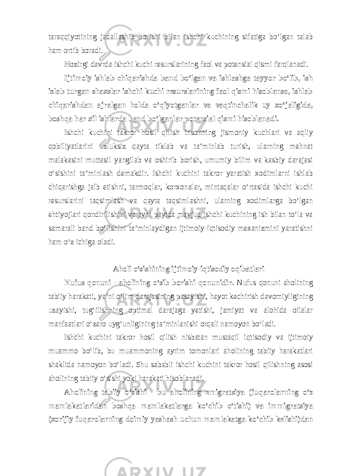 taraqqiyotining jadallashib borishi bilan ishchi kuchining sifatiga bo‘lgan talab ham ortib boradi. Hozirgi davrda ishchi kuchi resurslarining faol va potensial qismi farqlanadi. Ijtimoiy ishlab chiqarishda band bo‘lgan va ishlashga tayyor bo‘lib, ish izlab turgan shaxslar ishchi kuchi resurslarining faol qismi hisoblansa, ishlab chiqarishdan ajralgan holda o‘qiyotganlar va vaqtinchalik uy xo‘jaligida, boshqa har xil ishlarda band bo‘lganlar potensial qismi hisoblanadi. Ishchi kuchini takror hosil qilish insonning jismoniy kuchlari va aqliy qobiliyatlarini uzluksiz qayta tiklab va ta’minlab turish, ularning mehnat malakasini muttasil yangilab va oshirib borish, umumiy bilim va kasbiy darajasi o‘sishini ta’minlash demakdir. Ishchi kuchini takror yaratish xodimlarni ishlab chiqarishga jalb etishni, tarmoqlar, korxonalar, mintaqalar o‘rtasida ishchi kuchi resurslarini taqsimlash va qayta taqsimlashni, ularning xodimlarga bo‘lgan ehtiyojlari qondirilishini va ayni paytda mavjud ishchi kuchining ish bilan to‘la va samarali band bo‘lishini ta’minlaydigan ijtimoiy-iqtisodiy mexanizmini yaratishni ham o‘z ichiga oladi. Aholi o‘sishining ijtimoiy-iqtisodiy oqibatlari Nufus qonuni - aholining o‘sib borishi qonunidir. Nufus qonuni aholining tabiiy harakati, ya’ni o‘lim darajasining pasayishi, hayot kechirish davomiyligining uzayishi, tug‘ilishning optimal darajaga yetishi, jamiyat va alohida oilalar manfaatlari o‘zaro uyg‘unligining ta’minlanishi orqali namoyon bo‘ladi. Ishchi kuchini takror hosil qilish nisbatan mustaqil iqtisodiy va ijtimoiy muammo bo‘lib, bu muammoning ayrim tomonlari aholining tabiiy harakatlari shaklida namoyon bo‘ladi. Shu sababli ishchi kuchini takror hosil qilishning asosi aholining tabiiy o‘sishi yoki harakati hisoblanadi. Aholining tabiiy o‘sishi - bu aholining emigratsiya (fuqarolarning o‘z mamlakatlaridan boshqa mamlakatlarga ko‘chib o‘tishi) va immigratsiya (xorijiy fuqarolarning doimiy yashash uchun mamlakatga ko‘chib kelishi)dan 