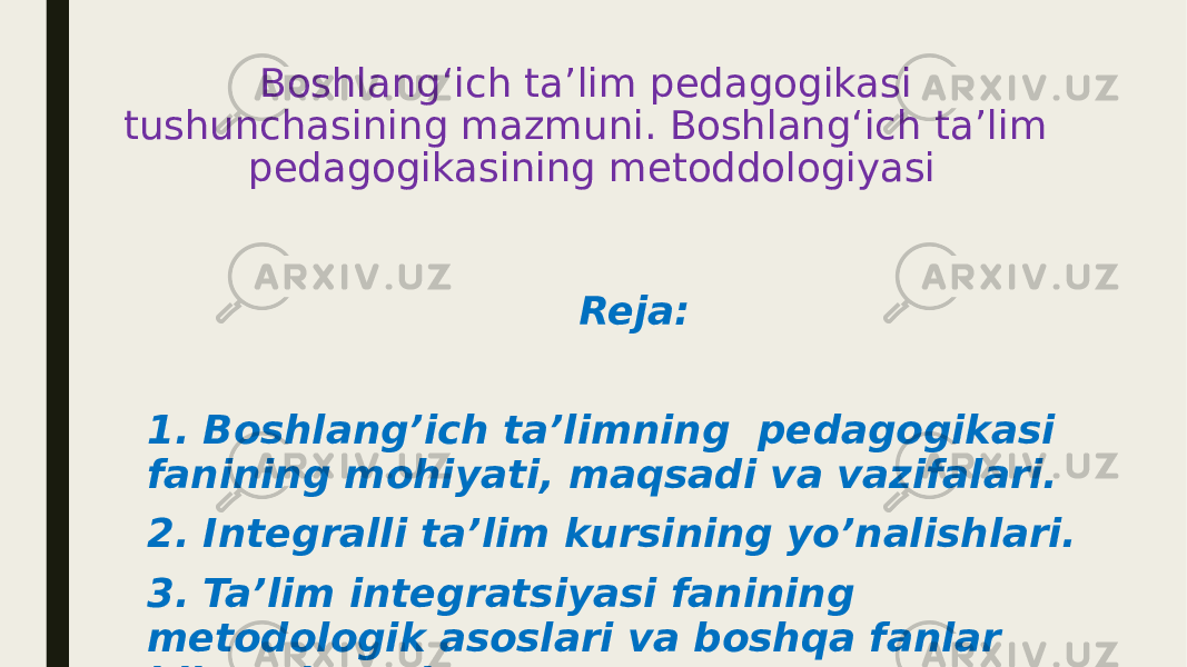 Boshlangʻich taʼlim pedagogikasi tushunchasining mazmuni. Boshlangʻich taʼlim pedagogikasining metoddologiyasi Reja: 1. Boshlang’ich ta’limning pedagogikasi fanining mohiyati, maqsadi va vazifalari. 2. Integralli ta’lim kursining yo’nalishlari. 3. Ta’lim integratsiyasi fanining metodologik asoslari va boshqa fanlar bilan aloqasi 