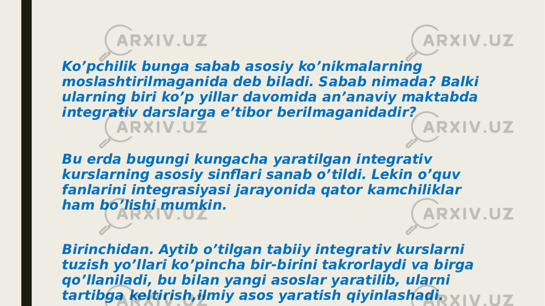 Ko’pchilik bunga sabab asosiy ko’nikmalarning moslashtirilmaganida deb biladi. Sabab nimada? Balki ularning biri ko’p yillar davomida an’anaviy maktabda integrativ darslarga e’tibor berilmaganidadir? Bu erda bugungi kungacha yaratilgan integrativ kurslarning asosiy sinflari sanab o’tildi. Lekin o’quv fanlarini integrasiyasi jarayonida qator kamchiliklar ham bo’lishi mumkin. Birinchidan. Aytib o’tilgan tabiiy integrativ kurslarni tuzish yo’llari ko’pincha bir-birini takrorlaydi va birga qo’llaniladi, bu bilan yangi asoslar yaratilib, ularni tartibga keltirish,ilmiy asos yaratish qiyinlashadi. 