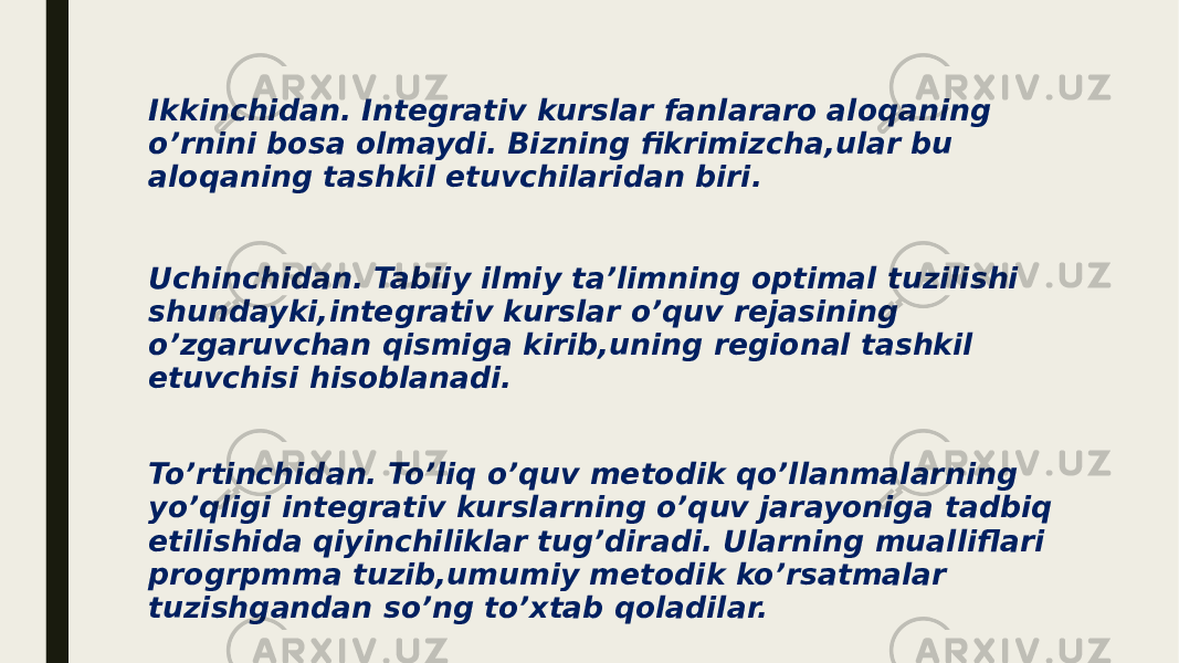 Ikkinchidan. Integrativ kurslar fanlararo aloqaning o’rnini bosa olmaydi. Bizning fikrimizcha,ular bu aloqaning tashkil etuvchilaridan biri. Uchinchidan. Tabiiy ilmiy ta’limning optimal tuzilishi shundayki,integrativ kurslar o’quv rejasining o’zgaruvchan qismiga kirib,uning regional tashkil etuvchisi hisoblanadi. To’rtinchidan. To’liq o’quv metodik qo’llanmalarning yo’qligi integrativ kurslarning o’quv jarayoniga tadbiq etilishida qiyinchiliklar tug’diradi. Ularning mualliflari progrpmma tuzib,umumiy metodik ko’rsatmalar tuzishgandan so’ng to’xtab qoladilar. 