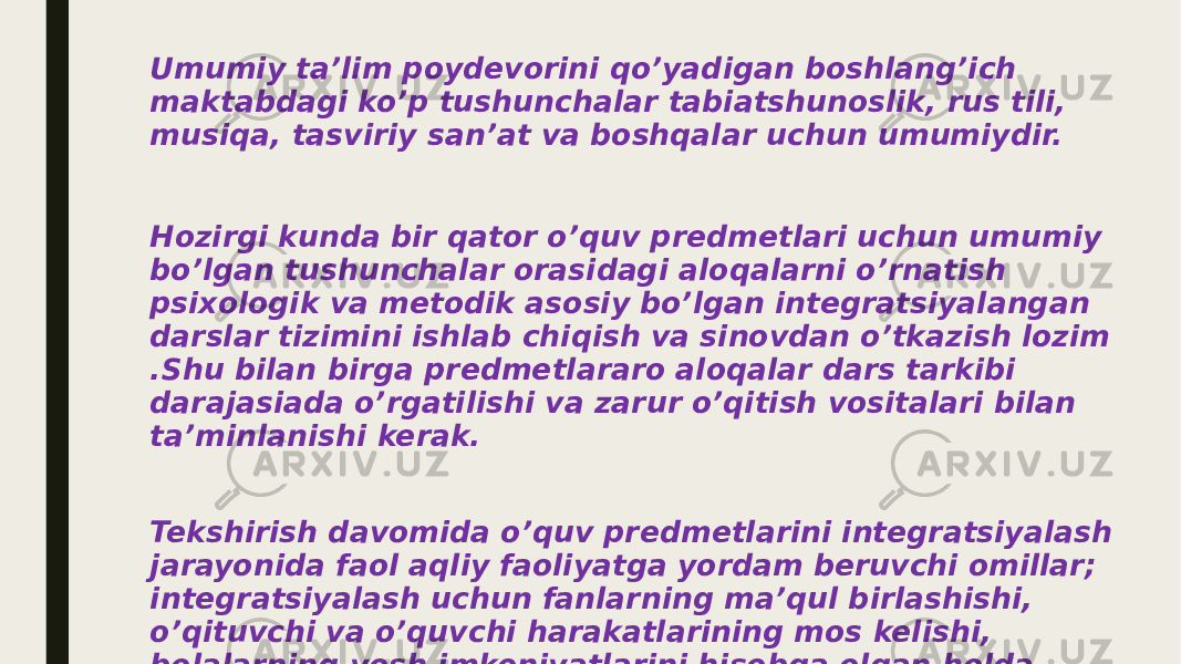 Umumiy ta’lim poydevorini qo’yadigan boshlang’ich maktabdagi ko’p tushunchalar tabiatshunoslik, rus tili, musiqa, tasviriy san’at va boshqalar uchun umumiydir. Hozirgi kunda bir qator o’quv predmetlari uchun umumiy bo’lgan tushunchalar orasidagi aloqalarni o’rnatish psixologik va metodik asosiy bo’lgan integratsiyalangan darslar tizimini ishlab chiqish va sinovdan o’tkazish lozim .Shu bilan birga predmetlararo aloqalar dars tarkibi darajasiada o’rgatilishi va zarur o’qitish vositalari bilan ta’minlanishi kerak. Tekshirish davomida o’quv predmetlarini integratsiyalash jarayonida faol aqliy faoliyatga yordam beruvchi omillar; integratsiyalash uchun fanlarning ma’qul birlashishi, o’qituvchi va o’quvchi harakatlarining mos kelishi, bolalarning yosh imkoniyatlarini hisobga olgan holda mazmun , metod, usullarni tanlash. 