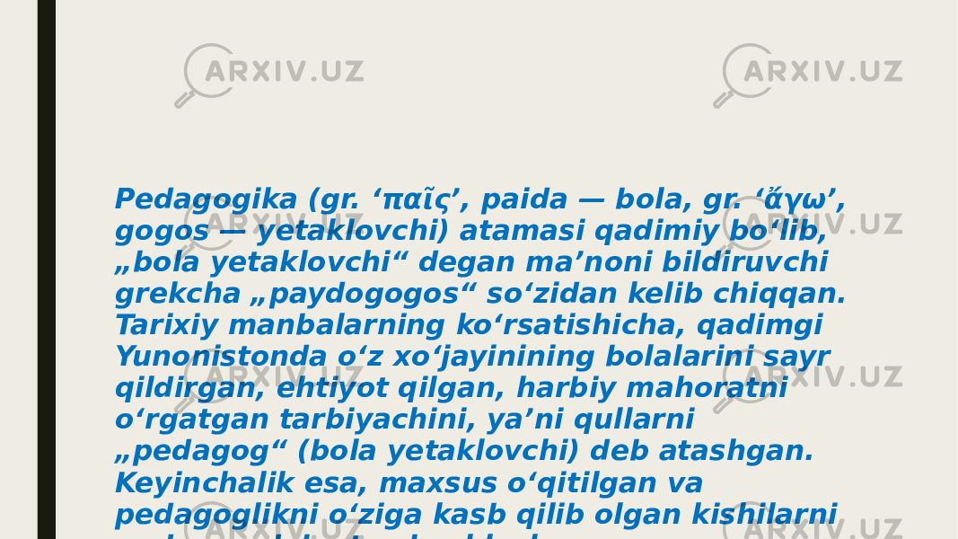 Pedagogika (gr. ‘παῖς’, paіda — bola, gr. ‘ἄγω’, gogos — yetaklovchi) atamasi qadimiy boʻlib, „bola yetaklovchi“ degan maʼnoni bildiruvchi grekcha „paydogogos“ soʻzidan kelib chiqqan. Tarixiy manbalarning koʻrsatishicha, qadimgi Yunonistonda oʻz xoʻjayinining bolalarini sayr qildirgan, ehtiyot qilgan, harbiy mahoratni oʻrgatgan tarbiyachini, yaʼni qullarni „pedagog“ (bola yetaklovchi) deb atashgan. Keyinchalik esa, maxsus oʻqitilgan va pedagoglikni oʻziga kasb qilib olgan kishilarni pedagog deb atay boshlashgan. 