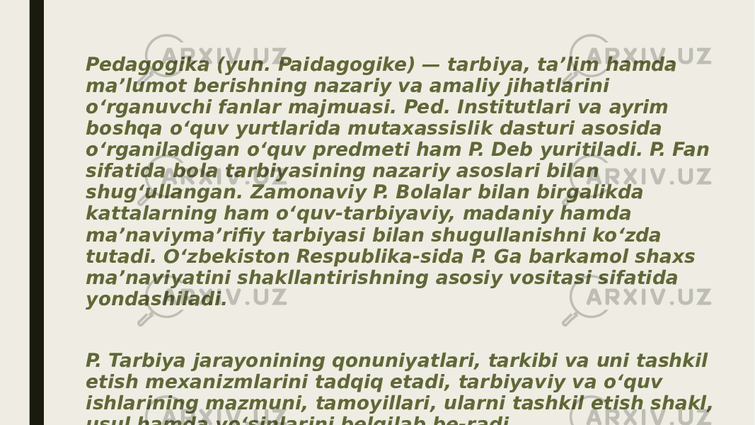 Pedagogika (yun. Paidagogike) — tarbiya, taʼlim hamda maʼlumot berishning nazariy va amaliy jihatlarini oʻrganuvchi fanlar majmuasi. Ped. Institutlari va ayrim boshqa oʻquv yurtlarida mutaxassislik dasturi asosida oʻrganiladigan oʻquv predmeti ham P. Deb yuritiladi. P. Fan sifatida bola tarbiyasining nazariy asoslari bilan shugʻullangan. Zamonaviy P. Bolalar bilan birgalikda kattalarning ham oʻquv-tarbiyaviy, madaniy hamda maʼnaviymaʼrifiy tarbiyasi bilan shugullanishni koʻzda tutadi. Oʻzbekiston Respublika-sida P. Ga barkamol shaxs maʼnaviyatini shakllantirishning asosiy vositasi sifatida yondashiladi. P. Tarbiya jarayonining qonuniyatlari, tarkibi va uni tashkil etish mexanizmlarini tadqiq etadi, tarbiyaviy va oʻquv ishlarining mazmuni, tamoyillari, ularni tashkil etish shakl, usul hamda yoʻsinlarini belgilab be-radi. 