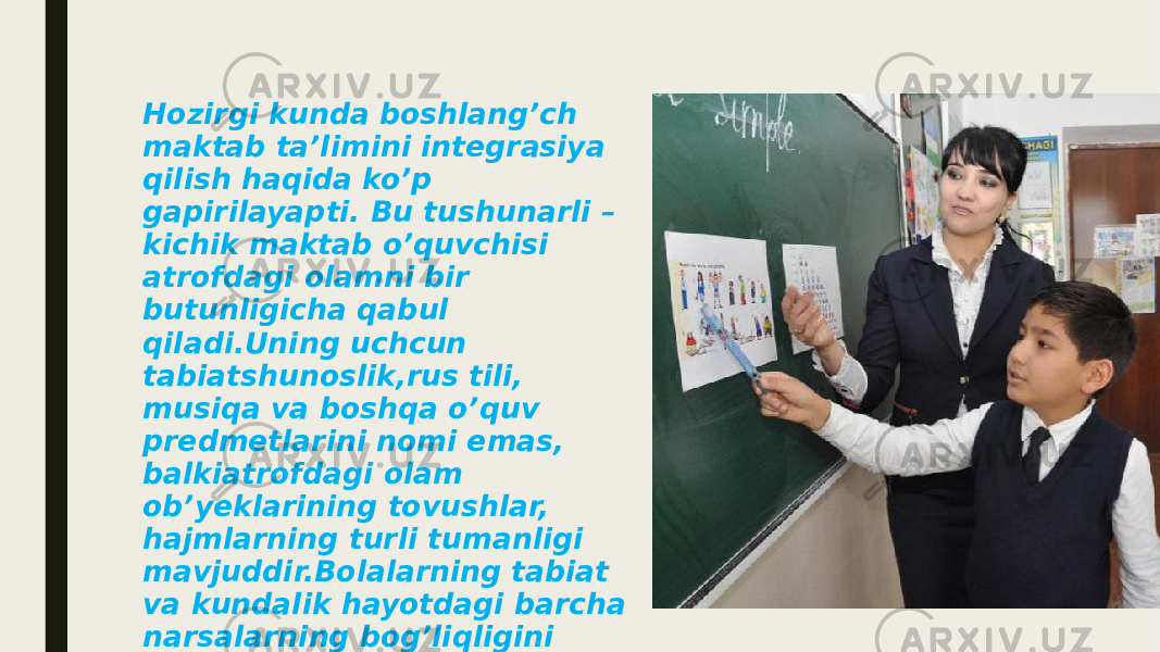 Hozirgi kunda boshlang’ch maktab ta’limini integrasiya qilish haqida ko’p gapirilayapti. Bu tushunarli – kichik maktab o’quvchisi atrofdagi olamni bir butunligicha qabul qiladi.Uning uchcun tabiatshunoslik,rus tili, musiqa va boshqa o’quv predmetlarini nomi emas, balkiatrofdagi olam ob’yeklarining tovushlar, hajmlarning turli tumanligi mavjuddir.Bolalarning tabiat va kundalik hayotdagi barcha narsalarning bog’liqligini ko’rishga o’rgatishkerakligigni o’qituvchi sezadi,biladi. 