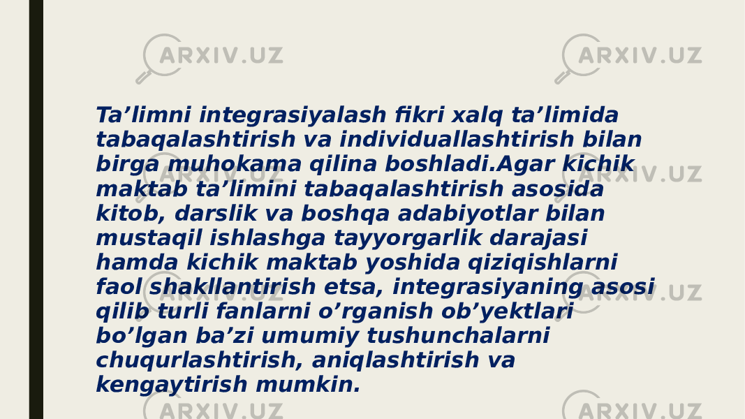 Ta’limni integrasiyalash fikri xalq ta’limida tabaqalashtirish va individuallashtirish bilan birga muhokama qilina boshladi.Agar kichik maktab ta’limini tabaqalashtirish asosida kitob, darslik va boshqa adabiyotlar bilan mustaqil ishlashga tayyorgarlik darajasi hamda kichik maktab yoshida qiziqishlarni faol shakllantirish etsa, integrasiyaning asosi qilib turli fanlarni o’rganish ob’yektlari bo’lgan ba’zi umumiy tushunchalarni chuqurlashtirish, aniqlashtirish va kengaytirish mumkin. 