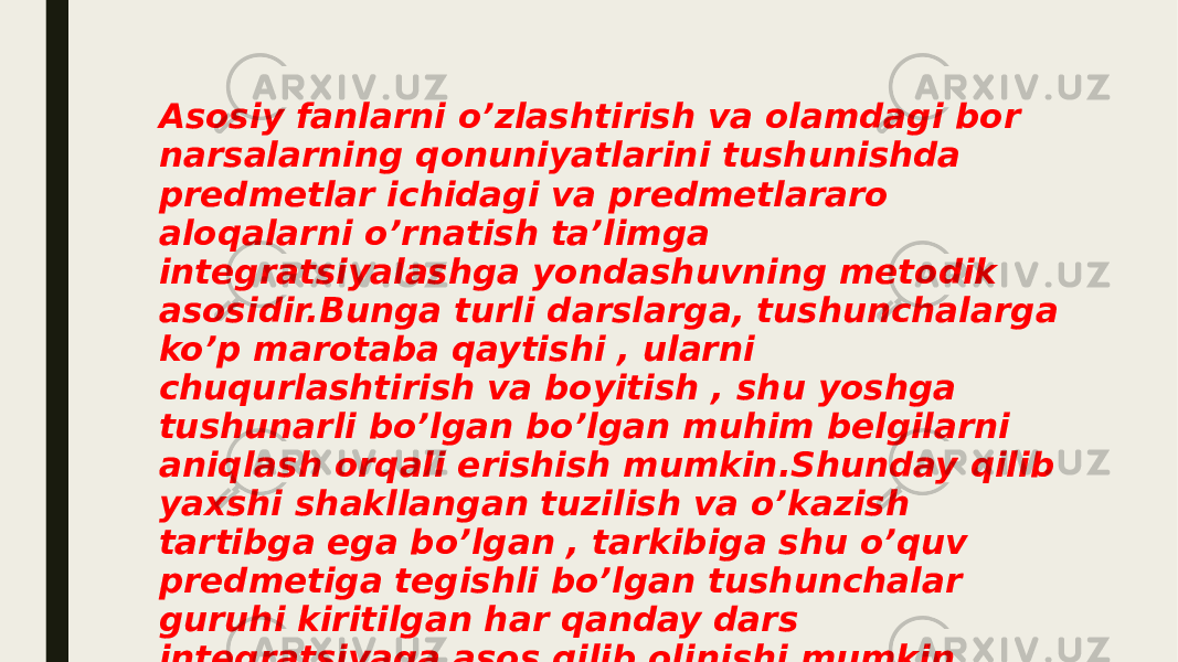 Asosiy fanlarni o’zlashtirish va olamdagi bor narsalarning qonuniyatlarini tushunishda predmetlar ichidagi va predmetlararo aloqalarni o’rnatish ta’limga integratsiyalashga yondashuvning metodik asosidir.Bunga turli darslarga, tushunchalarga ko’p marotaba qaytishi , ularni chuqurlashtirish va boyitish , shu yoshga tushunarli bo’lgan bo’lgan muhim belgilarni aniqlash orqali erishish mumkin.Shunday qilib yaxshi shakllangan tuzilish va o’kazish tartibga ega bo’lgan , tarkibiga shu o’quv predmetiga tegishli bo’lgan tushunchalar guruhi kiritilgan har qanday dars integratsiyaga asos qilib olinishi mumkin. 