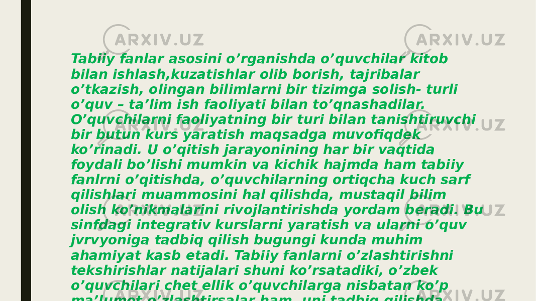 Tabiiy fanlar asosini o’rganishda o’quvchilar kitob bilan ishlash,kuzatishlar olib borish, tajribalar o’tkazish, olingan bilimlarni bir tizimga solish- turli o’quv – ta’lim ish faoliyati bilan to’qnashadilar. O’quvchilarni faoliyatning bir turi bilan tanishtiruvchi bir butun kurs yaratish maqsadga muvofiqdek ko’rinadi. U o’qitish jarayonining har bir vaqtida foydali bo’lishi mumkin va kichik hajmda ham tabiiy fanlrni o’qitishda, o’quvchilarning ortiqcha kuch sarf qilishlari muammosini hal qilishda, mustaqil bilim olish ko’nikmalarini rivojlantirishda yordam beradi. Bu sinfdagi integrativ kurslarni yaratish va ularni o’quv jvrvyoniga tadbiq qilish bugungi kunda muhim ahamiyat kasb etadi. Tabiiy fanlarni o’zlashtirishni tekshirishlar natijalari shuni ko’rsatadiki, o’zbek o’quvchilari chet ellik o’quvchilarga nisbatan ko’p ma’lumot o’zlashtirsalar ham, uni tadbiq qilishda sezilarli darajada orqada qoladilar. 