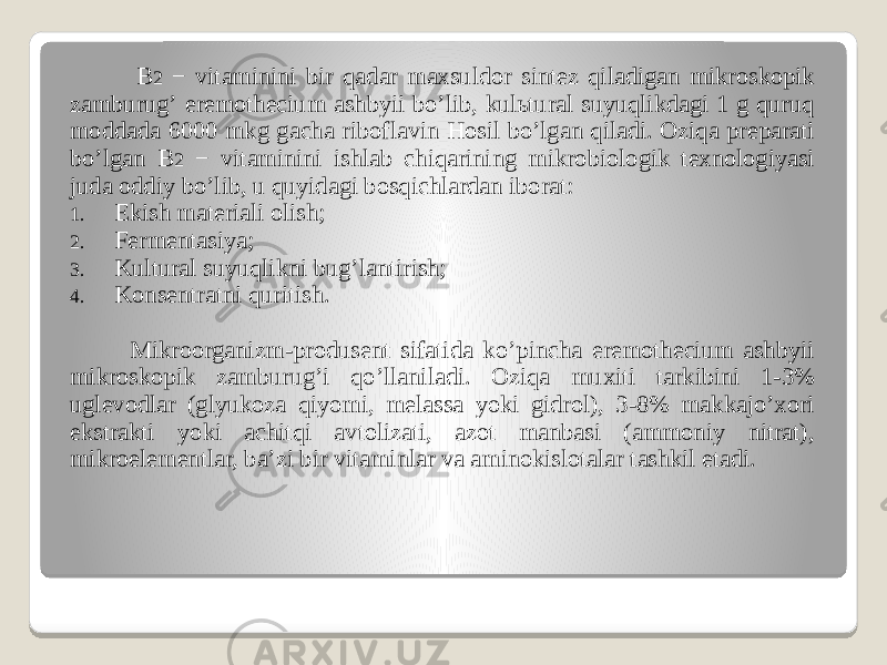  B 2 − vitaminini bir qadar maxsuldor sintez qiladigan mikroskopik zamburugʼ eremothecium ashbyii boʼlib, kulьtural suyuqlikdagi 1 g quruq moddada 6000 mkg gacha riboflavin Hosil boʼlgan qiladi. Oziqa preparati boʼlgan B 2 − vitaminini ishlab chiqarining mikrobiologik texnologiyasi juda oddiy boʼlib, u quyidagi bosqichlardan iborat: 1. Ekish materiali olish; 2. Fermentasiya; 3. Kultural suyuqlikni bugʼlantirish; 4. Konsentratni quritish. Mikroorganizm-produsent sifatida koʼpincha eremothecium ashbyii mikroskopik zamburugʼi qoʼllaniladi. Oziqa muxiti tarkibini 1-3% uglevodlar (glyukoza qiyomi, melassa yoki gidrol), 3-8% makkajoʼxori ekstrakti yoki achitqi avtolizati, azot manbasi (ammoniy nitrat), mikroelementlar, baʼzi bir vitaminlar va aminokislotalar tashkil etadi. 