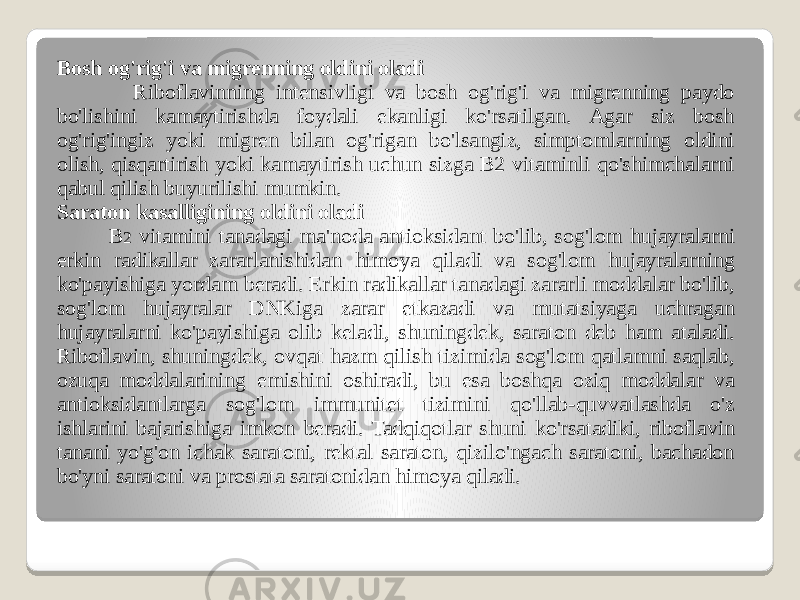 Bosh og&#39;rig&#39;i va migrenning oldini oladi Riboflavinning intensivligi va bosh og&#39;rig&#39;i va migrenning paydo bo&#39;lishini kamaytirishda foydali ekanligi ko&#39;rsatilgan. Agar siz bosh og&#39;rig&#39;ingiz yoki migren bilan og&#39;rigan bo&#39;lsangiz, simptomlarning oldini olish, qisqartirish yoki kamaytirish uchun sizga B2 vitaminli qo&#39;shimchalarni qabul qilish buyurilishi mumkin. Saraton kasalligining oldini oladi B 2 vitamini tanadagi ma&#39;noda antioksidant bo&#39;lib, sog&#39;lom hujayralarni erkin radikallar zararlanishidan himoya qiladi va sog&#39;lom hujayralarning ko&#39;payishiga yordam beradi. Erkin radikallar tanadagi zararli moddalar bo&#39;lib, sog&#39;lom hujayralar DNKiga zarar etkazadi va mutatsiyaga uchragan hujayralarni ko&#39;payishiga olib keladi, shuningdek, saraton deb ham ataladi. Riboflavin, shuningdek, ovqat hazm qilish tizimida sog&#39;lom qatlamni saqlab, ozuqa moddalarining emishini oshiradi, bu esa boshqa oziq moddalar va antioksidantlarga sog&#39;lom immunitet tizimini qo&#39;llab-quvvatlashda o&#39;z ishlarini bajarishiga imkon beradi. Tadqiqotlar shuni ko&#39;rsatadiki, riboflavin tanani yo&#39;g&#39;on ichak saratoni, rektal saraton, qizilo&#39;ngach saratoni, bachadon bo&#39;yni saratoni va prostata saratonidan himoya qiladi. 