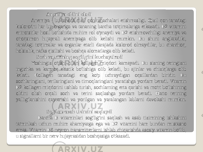 Anemiya oldini oladi Anemiya - bu tanada qizil qon tanachalari etishmasligi. Qizil qon tanadagi kislorodni har bir organga va tananing barcha to&#39;qimalariga etkazadi. B2 vitamini eritrotsitlar hosil bo&#39;lishida muhim rol o&#39;ynaydi va B2 etishmovchiligi anemiya va o&#39;roqsimon hujayrali anemiyaga olib kelishi mumkin. Bu shuni anglatadiki, tanadagi to&#39;qimalar va organlar etarli darajada kislorod olmaydilar, bu charchoq, holsizlik, nafas qisilishi va boshqa alomatlarga olib keladi. Soch va terining sog&#39;lig&#39;ini kuchaytiradi Yoshingiz o&#39;tishi bilan kollagen miqdori kamayadi. Bu sizning teringizni ingichka va kamroq elastik bo&#39;lishiga olib keladi, bu ajinlar va chiziqlarga olib keladi. Kollagen tanadagi eng ko&#39;p uchraydigan oqsillardan biridir. Bu sochlaringizni, terilaringizni va tirnoqlaringizni yaratishga yordam beradi. Vitamin B2 kollagen miqdorini ushlab turish, sochlarning erta qarishi va mo&#39;rt bo&#39;lishining oldini olish orqali soch va terini saqlashga yordam beradi. Hatto terining yallig&#39;lanishini qaytarishi va yorilgan va yaralangan lablarni davolashi mumkin. Sog&#39;lom asab tizimini saqlaydi Barcha B vitaminlari sog&#39;lig&#39;ini saqlash va asab tizimining ishlashini ta&#39;minlash uchun muhim ahamiyatga ega va B2 vitamini ham bundan mustasno emas. Vitamin B6 neyron transmitterlarni ishlab chiqarishda asosiy vitamin bo&#39;lib, u signallarni bir nerv hujayrasidan boshqasiga o&#39;tkazadi. 