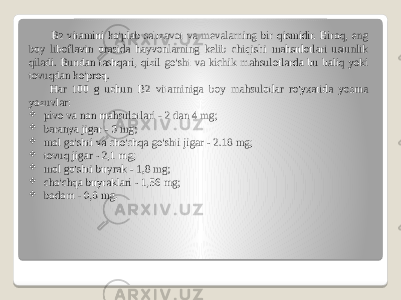  B 2 vitamini ko&#39;plab sabzavot va mevalarning bir qismidir. Biroq, eng boy liboflavin orasida hayvonlarning kelib chiqishi mahsulotlari ustunlik qiladi. Bundan tashqari, qizil go&#39;sht va kichik mahsulotlarda bu baliq yoki tovuqdan ko&#39;proq. Har 100 g uchun B2 vitaminiga boy mahsulotlar ro&#39;yxatida yozma yozuvlar:  pivo va non mahsulotlari - 2 dan 4 mg;  baranya jigar - 3 mg;  mol go&#39;shti va cho&#39;chqa go&#39;shti jigar - 2.18 mg;  tovuq jigar - 2,1 mg;  mol go&#39;shti buyrak - 1,8 mg;  cho&#39;chqa buyraklari - 1,56 mg;  bodom - 0,8 mg. 