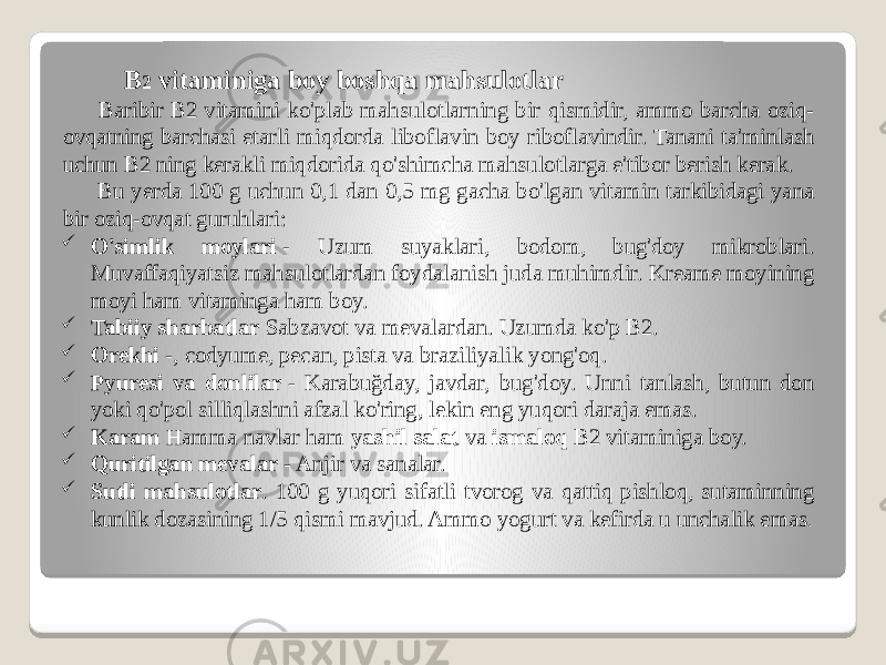  B 2 vitaminiga boy boshqa mahsulotlar Baribir B2 vitamini ko&#39;plab mahsulotlarning bir qismidir, ammo barcha oziq- ovqatning barchasi etarli miqdorda liboflavin boy riboflavindir. Tanani ta&#39;minlash uchun B2 ning kerakli miqdorida qo&#39;shimcha mahsulotlarga e&#39;tibor berish kerak. Bu yerda 100 g uchun 0,1 dan 0,5 mg gacha bo&#39;lgan vitamin tarkibidagi yana bir oziq-ovqat guruhlari:  O&#39;simlik moylari  - Uzum suyaklari, bodom, bug&#39;doy mikroblari. Muvaffaqiyatsiz mahsulotlardan foydalanish juda muhimdir. Kreame moyining moyi ham vitaminga ham boy.  Tabiiy sharbatlar  Sabzavot va mevalardan. Uzumda ko&#39;p B2.  Orekhi  -, codyume, pecan, pista va braziliyalik yong&#39;oq.  Pyuresi va donlilar  - Karabuğday, javdar, bug&#39;doy. Unni tanlash, butun don yoki qo&#39;pol silliqlashni afzal ko&#39;ring, lekin eng yuqori daraja emas.  Karam  Hamma navlar ham  yashil salat  va  ismaloq  B2 vitaminiga boy.  Quritilgan mevalar  - Anjir va sanalar.  Sutli mahsulotlar . 100 g yuqori sifatli tvorog va qattiq pishloq, sutaminning kunlik dozasining 1/5 qismi mavjud. Ammo yogurt va kefirda u unchalik emas . 