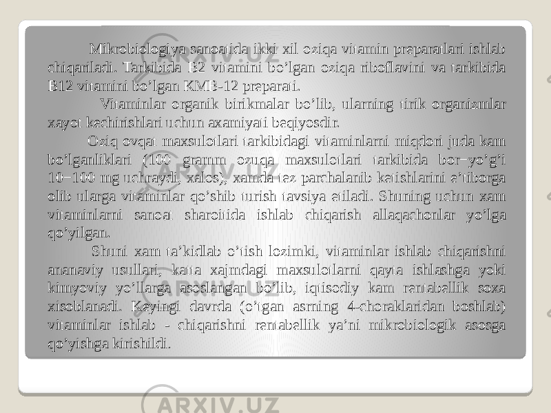  Mikrobiologiya sanoatida ikki xil oziqa vitamin preparatlari ishlab chiqariladi. Tarkibida B2 vitamini boʼlgan oziqa riboflavini va tarkibida B12 vitamini boʼlgan KMB-12 preparati. Vitaminlar organik birikmalar boʼlib, ularning tirik organizmlar xayot kechirishlari uchun axamiyati beqiyosdir. Oziq ovqat maxsulotlari tarkibidagi vitaminlarni miqdori juda kam boʼlganliklari (100 gramm ozuqa maxsulotlari tarkibida bor−yoʼgʼi 10−100 mg uchraydi, xalos), xamda tez parchalanib ketishlarini eʼtiborga olib ularga vitaminlar qoʼshib turish tavsiya etiladi. Shuning uchun xam vitaminlarni sanoat sharoitida ishlab chiqarish allaqachonlar yoʼlga qoʼyilgan. Shuni xam taʼkidlab oʼtish lozimki, vitaminlar ishlab chiqarishni ananaviy usullari, katta xajmdagi maxsulotlarni qayta ishlashga yoki kimyoviy yoʼllarga asoslangan boʼlib, iqtisodiy kam rentabellik soxa xisoblanadi. Keyingi davrda (oʼtgan asrning 4-choraklaridan boshlab) vitaminlar ishlab - chiqarishni rentabellik yaʼni mikrobiologik asosga qoʼyishga kirishildi . 