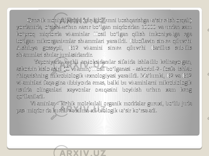  Genetik monipulyasiya (metabolizmni boshqarishga taʼsir etish orqali) yordamida, oʼsishi uchun zarur boʼlgan miqdoridan 10000 va undan xam koʼproq miqdorda vitaminlar Hosil boʼlgan qilish imkoniyatiga ega boʼlgan mikrorganizmlar shtammlari yaratildi. Riboflavin sintez qiluvchi А.shibya gossypii, B12 vitamini sintez qiluvchi Bacillus subtilis shtammlari shular jumlasidandir. Yaponiyada kuchli antioksidantlar sifatida ishlatilib kelinayotgan, askorbin kislotasini (C vitamin) Hosil boʼlganasi - askorbil-2- fosfat ishlab chiqarishning mikrobiologik texnologiyasi yaratildi. Maʼlumki, B2 va B12 vitaminlari faqatgina tibbiyotda emas, balki bu vitaminlarni mikrobiologik usulda olinganlari xayvonlar ozuqasini boyitish uchun xam keng qoʼllaniladi. Vitaminlar - kichik molekulali organik moddalar guruxi, boʼlib juda past miqdor da kuchli va xilma-xil biologik taʼsir koʼrsatadi. 