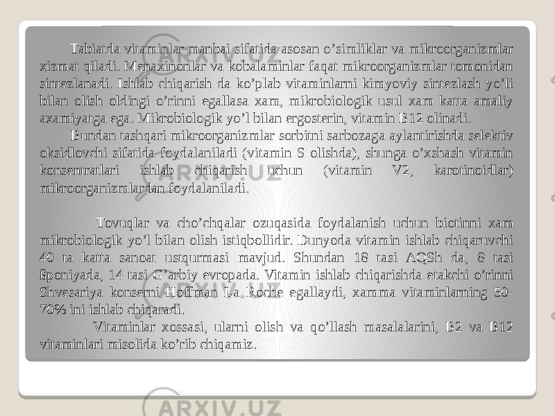  Tabiatda vitaminlar manbai sifatida asosan oʼsimliklar va mikroorganizmlar xizmat qiladi. Menaxinonlar va kobalaminlar faqat mikroorganizmlar tomonidan sintezlanadi. Ishlab chiqarish da koʼplab vitaminlarni kimyoviy sintezlash yoʼli bilan olish oldingi oʼrinni egallasa xam, mikrobiologik usul xam katta amaliy axamiyatga ega. Mikrobiologik yoʼl bilan ergosterin, vitamin B12 olinadi. Bundan tashqari mikroorganizmlar sorbitni sarbozaga aylantirishda selektiv oksidlovchi sifatida foydalaniladi (vitamin S olishda), shunga oʼxshash vitamin konsentratlari ishlab chiqarish uchun (vitamin V2, karotinoidlar) mikroorganizmlardan foydalaniladi. Tovuqlar va choʼchqalar ozuqasida foydalanish uchun biotinni xam mikrobiologik yoʼl bilan olish istiqbollidir. Dunyoda vitamin ishlab chiqaruvchi 40 ta katta sanoat ustqurmasi mavjud. Shundan 18 tasi АQSh da, 8 tasi ßponiyada, 14 tasi Gʼarbiy evropada. Vitamin ishlab chiqarishda etakchi oʼrinni Shvesariya konserni Hoffman La Roche egallaydi, xamma vitaminlarning 50- 70% ini ishlab chiqaradi. Vitaminlar xossasi, ularni olish va qoʼllash masalalarini, B2 va B12 vitaminlari misolida koʼrib chiqamiz. 