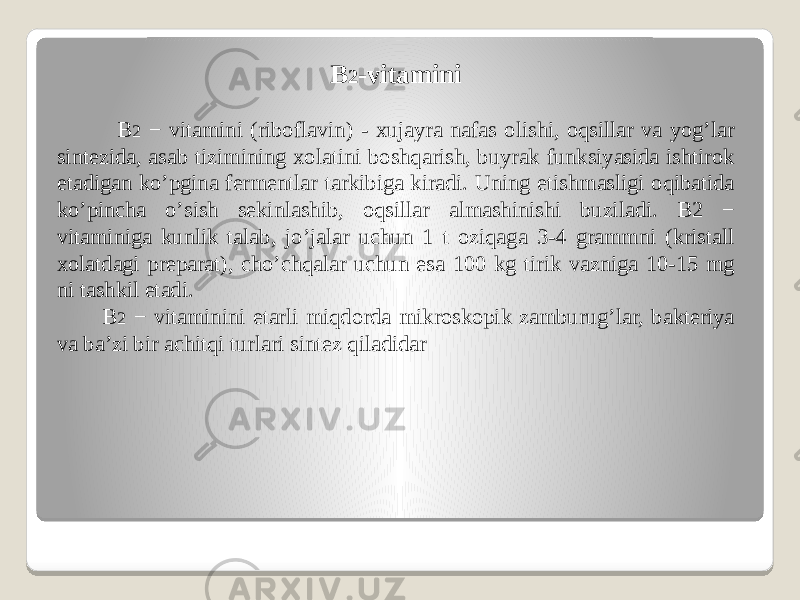 B 2 -vitamini B 2 − vitamini (riboflavin) - xujayra nafas olishi, oqsillar va yogʼlar sintezida, asab tizimining xolatini boshqarish, buyrak funksiyasida ishtirok etadigan koʼpgina fermentlar tarkibiga kiradi. Uning etishmasligi oqibatida koʼpincha oʼsish sekinlashib, oqsillar almashinishi buziladi. B2 − vitaminiga kunlik talab, joʼjalar uchun 1 t oziqaga 3-4 grammni (kristall xolatdagi preparat), choʼchqalar uchun esa 100 kg tirik vazniga 10-15 mg ni tashkil etadi. B 2 − vitaminini etarli miqdorda mikroskopik zamburugʼlar, bakteriya va baʼzi bir achitqi turlari sintez qiladidar 