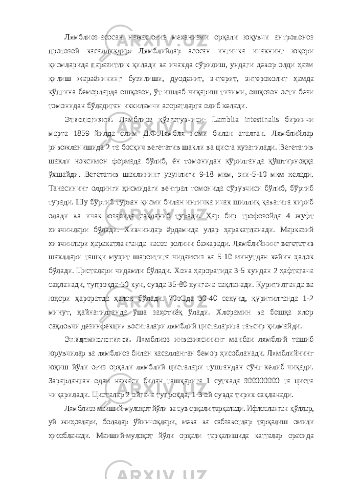 Лямблиоз-асосан нажас-оғиз механизми орқали юқувчи антропоноз протозой касалликдир. Лямблийлар асосан ингичка ичакнинг юқори қисмларида паразитлик қилади ва ичакда сўрилиш, ундаги девор олди ҳазм қилиш жараёнининг бузилиши, дуоденит, энтерит, энтероколит ҳамда кўпгина беморларда ошқозон, ўт ишлаб чиқариш тизими, ошқозон ости бези томонидан бўладиган иккиламчи асоратларга олиб келади. Этиологияси. Лямблиоз қўзғатувчиси- Lamblia intestinalis биринчи марта 1859 йилда олим Д.Ф.Лямбля номи билан аталган. Лямблийлар ривожланишида 2 та босқич вегетатив шакли ва циста кузатилади. Вегетатив шакли ноксимон формада бўлиб, ён томонидан кўрилганда қўштирноққа ўхшайди. Вегетатив шаклининг узунлиги 9-18 мкм, эни-5-10 мкм келади. Танасининг олдинги қисмидаги вентрал томонида сўрувчиси бўлиб, бўртиб туради. Шу бўртиб турган қисми билан ингичка ичак шиллиқ қаватига кириб олади ва ичак юзасида сақланиб туради. Ҳар бир трофозойда 4 жуфт хивчинлари бўлади. Хивчинлар ёрдамида улар ҳаракатланади. Марказий хивчинлари ҳаракатланганда насос ролини бажаради. Лямблийнинг вегетатив шакллари ташқи муҳит шароитига чидамсиз ва 5-10 минутдан кейин ҳалок бўлади. Цисталари чидамли бўлади. Хона ҳароратида 3-5 кундан 2 ҳафтагача сақланади, тупроқда-60 кун, сувда 35-80 кунгача сақланади. Қуритилганда ва юқори ҳароратда ҳалок бўлади. 70оCда 30-40 секунд, қуритилганда 1-2 минут, қайнатилганда ўша заҳотиёқ ўлади. Хлорамин ва бошқа хлор сақловчи дезинфекция воситалари лямблий цисталарига таъсир қилмайди. Эпидемиологияси. Лямблиоз инвазиясининг манбаи лямблий ташиб юрувчилар ва лямблиоз билан касалланган бемор ҳисобланади. Лямблийнинг юқиш йўли оғиз орқали лямблий цисталари тушгандан сўнг келиб чиқади. Зарарланган одам нажаси билан ташқарига 1 суткада 900000000 та циста чиқарилади. Цисталар 2 ойгача тупроқда, 1-3 ой сувда тирик сақланади. Лямблиоз маиший-мулоқот йўли ва сув орқали тарқалади. Ифлосланган қўллар, уй жиҳозлари, болалар ўйинчоқлари, мева ва сабзавотлар тарқалиш омили ҳисобланади. Маиший-мулоқот йўли орқали тарқалишида катталар орасида 