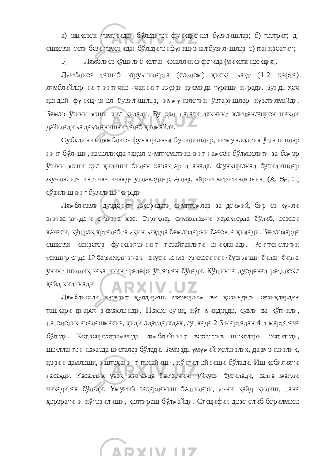 а) ошқозон томонидан бўладиган функционал бузилишлар; б) гастрит; д) ошқозон ости бези томонидан бўладиган функционал бузилишлар; c) панкреатит; 5) Лямблиоз қўшилиб келган касаллик сифатида (микстинфекция). Лямблиоз ташиб юрувчиларга (соғлом) қисқа вақт (1-2 хафта) лямблийлар нинг ингичка ичакнинг юқори қисмида туриши киради. Бунда ҳеч қандай функционал бузилишлар, иммунологик ўзгаришлар кузатилмайди. Бемор ўзини яхши ҳис қилади. Бу ҳол паразитликнинг компенсацион шакли дейилади ва даволанишни талаб қилмайди. Субклиник лямблиоз-функционал бузилишлар, иммунологик ўзгаришлар нинг бўлиши, касалликда яққол симптоматиканинг намоён бўлмаслиги ва бемор ўзини яхши ҳис қилиши билан характер л анади. Функционал бузилишлар жумласига ингичка ичакда углеводлар, ёғлар, айрим витаминларнинг (А, В 12 , C) сўрилишнинг бузилиши киради Лямблиозли дуоденит- юқоридаги симптомлар ва доимий, бир оз кучли эпигастриядаги оғриқга хос. Оғриқлар симилловчи характерда бўлиб, асосан кечаси, кўпроқ эрталабга яқин вақтда беморларни безовта қилади. Беморларда ошқозон секретор функциясининг пасайганлиги аниқланади. Рентгенологик текширганда 12 бармоқли ичак тонуси ва моторикасининг бузилиши билан бирга унинг шиллиқ каватининг релефи ўзгарган бўлади. Кўпинча дуоденал рефлюкс қайд килинади. Лямблиозли энтерит қулдираш, метеоризм ва қориндаги оғриқлардан ташқари диарея ривожланади. Нажас суюқ, кўп миқдорда, сувли ва кўпикли, патологик аралашмасиз, ҳиди одатдагидек, суткада 2-3 мартадан 4-5 мартагача бўлади. Копроцитограммада лямблийнинг вегетатив шакллари топилади, шаклланган нажасда цисталар бўлади. Беморда умумий ҳолсизлик, дармонсизлик, қорин дамлаши, иштаҳанинг пасайиши, кўнгил айниши бўлади. Иш қобилияти пасаяди. Касаллик узоқ кечганда беморнинг уйқуси бузилади, салга жаҳли чиқадиган бўлади. Умумий заҳарланиш белгилари, яъни қайд қилиш, тана ҳароратини кўтарилиши, қалтираш бўлмайди. Специфик даво олиб борилмаса 