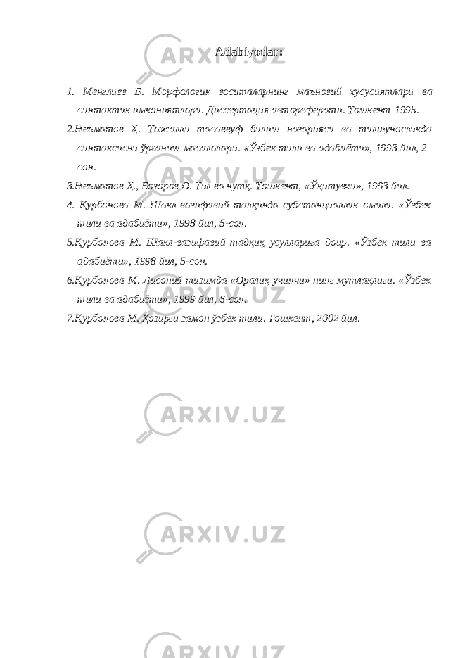 Аdabiyotlar: 1. Менглиев Б . Морфологик воситаларнинг маъновий хусусиятлари ва синтактик имкониятлари . Диссертация автореферати . Тошкент -1995. 2. Неъматов Ҳ . Тажалли тасаввуф билиш назарияси ва тилшуносликда синтаксисни ўрганиш масалалари . «Ўзбек тили ва адабиёти», 1993 йил, 2- сон. 3. Неъматов Ҳ., Бозоров О. Тил ва нутқ. Тошкент, «Ўқитувчи», 1993 йил. 4. Қурбонова М. Шакл-вазифавий талқинда субстанциаллик омили. «Ўзбек тили ва адабиёти», 1998 йил, 5-сон. 5. Қурбонова М. Шакл-вазифавий тадқиқ усулларига доир. «Ўзбек тили ва адабиёти», 1998 йил, 5-сон. 6. Қурбонова М. Лисоний тизимда «Оралиқ учинчи» нинг мутлақлиги. «Ўзбек тили ва адабиёти», 1999 йил, 6-сон. 7. Қурбонова М. Ҳозирги замон ўзбек тили. Тошкент, 2002 йил. 