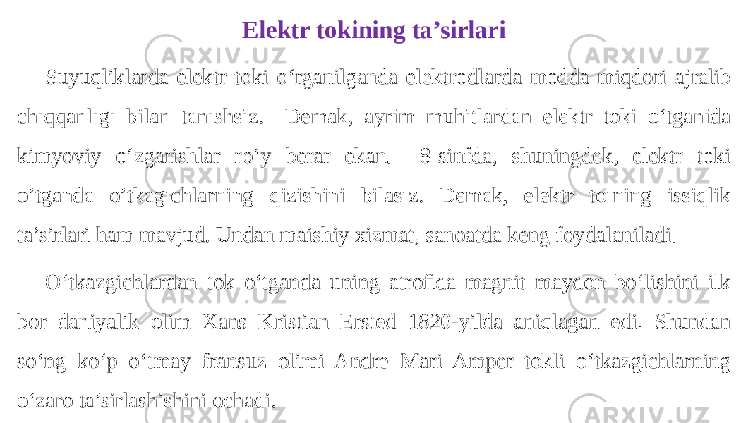 Suyuqliklarda elektr toki o‘rganilganda elektrodlarda modda miqdori ajralib chiqqanligi bilan tanishsiz. Demak, ayrim muhitlardan elektr toki o‘tganida kimyoviy o‘zgarishlar ro‘y berar ekan. 8-sinfda, shuningdek, elektr toki o’tganda o’tkagichlarning qizishini bilasiz. Demak, elektr toining issiqlik ta’sirlari ham mavjud. Undan maishiy xizmat, sanoatda keng foydalaniladi. O‘tkazgichlardan tok o‘tganda uning atroﬁda magnit maydon bo‘lishini ilk bor daniyalik olim Xans Kristian Ersted 1820-yilda aniqlagan edi. Shundan so‘ng ko‘p o‘tmay fransuz olimi Andre Mari Amper tokli o‘tkazgichlarning o‘zaro ta’sirlashishini ochadi. Elektr tokining ta’sirlari 