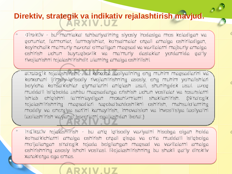 Direktiv, strategik va indikativ rejalashtirish mavjud.  Direktiv, strategik va indikativ rejalashtirish mavjud.   • Direktiv - bu mamlakat rahbariyatining siyosiy irodasiga mos keladigan va qonunlar, farmonlar, farmoyishlar, ko&#39;rsatmalar orqali amalga oshiriladigan, keyinchalik ma&#39;muriy nazorat o&#39;rnatilgan maqsad va vazifalarni majburiy amalga oshirish uchun buyruqbozlik va ma&#39;muriy dastaklar yordamida qat&#39;iy rivojlanishni rejalashtirishdir. ularning amalga oshirilishi. • strategik rejalashtirish - bu korxona faoliyatining eng muhim maqsadlarini va korxonani ijtimoiy-iqtisodiy rivojlantirishning asosiy, eng muhim yo&#39;nalishlari bo&#39;yicha ko&#39;rsatkichlar qiymatlarini aniqlash usuli, shuningdek usul. uzoq muddatli istiqbolda ushbu maqsadlarga erishish uchun vositalar va resurslarni ishlab chiqishni ta&#39;minlaydigan mexanizmlarni shakllantirish. (Strategik rejalashtirishning maqsadlari raqobatbardoshlikni oshirish, mahsulotlarning moddiy va energiya sarfini kamaytirish, innovatsion va investitsiya faoliyatini faollashtirish va yangi bozorlarni egallashdan iborat.) • Indikativ rejalashtirish - bu aniq iqtisodiy vaziyatni hisobga olgan holda ko&#39;rsatkichlarni amalga oshirish orqali qisqa va o&#39;rta muddatli istiqbolga mo&#39;ljallangan strategik rejada belgilangan maqsad va vazifalarni amalga oshirishning asosiy ishchi vositasi. Rejalashtirishning bu shakli qat&#39;iy direktiv xarakterga ega emas. 