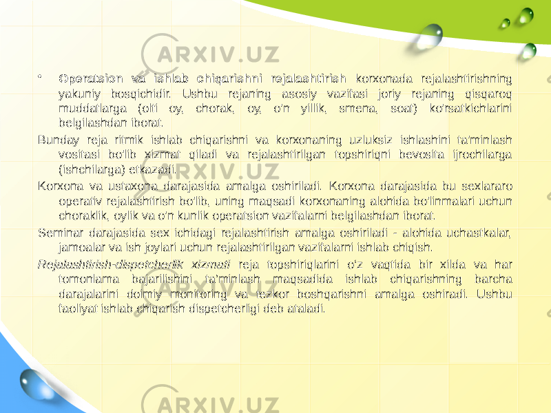 • Operatsion va ishlab chiqarishni rejalashtirish korxonada rejalashtirishning yakuniy bosqichidir. Ushbu rejaning asosiy vazifasi joriy rejaning qisqaroq muddatlarga (olti oy, chorak, oy, o&#39;n yillik, smena, soat) ko&#39;rsatkichlarini belgilashdan iborat. Bunday reja ritmik ishlab chiqarishni va korxonaning uzluksiz ishlashini ta&#39;minlash vositasi bo&#39;lib xizmat qiladi va rejalashtirilgan topshiriqni bevosita ijrochilarga (ishchilarga) etkazadi. Korxona va ustaxona darajasida amalga oshiriladi. Korxona darajasida bu sexlararo operativ rejalashtirish bo&#39;lib, uning maqsadi korxonaning alohida bo&#39;linmalari uchun choraklik, oylik va o&#39;n kunlik operatsion vazifalarni belgilashdan iborat. Seminar darajasida sex ichidagi rejalashtirish amalga oshiriladi - alohida uchastkalar, jamoalar va ish joylari uchun rejalashtirilgan vazifalarni ishlab chiqish. Rejalashtirish-dispetcherlik xizmati reja topshiriqlarini o‘z vaqtida bir xilda va har tomonlama bajarilishini ta’minlash maqsadida ishlab chiqarishning barcha darajalarini doimiy monitoring va tezkor boshqarishni amalga oshiradi. Ushbu faoliyat ishlab chiqarish dispetcherligi deb ataladi. 