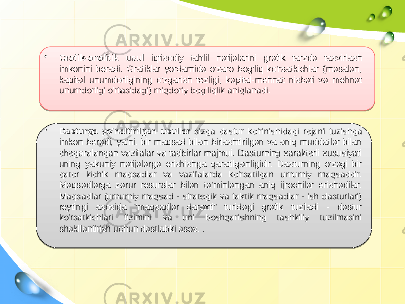 • Grafik-analitik usul iqtisodiy tahlil natijalarini grafik tarzda tasvirlash imkonini beradi. Grafiklar yordamida o&#39;zaro bog&#39;liq ko&#39;rsatkichlar (masalan, kapital unumdorligining o&#39;zgarish tezligi, kapital-mehnat nisbati va mehnat unumdorligi o&#39;rtasidagi) miqdoriy bog&#39;liqlik aniqlanadi. • Dasturga yo&#39;naltirilgan usullar sizga dastur ko&#39;rinishidagi rejani tuzishga imkon beradi, ya&#39;ni. bir maqsad bilan birlashtirilgan va aniq muddatlar bilan chegaralangan vazifalar va tadbirlar majmui. Dasturning xarakterli xususiyati uning yakuniy natijalarga erishishga qaratilganligidir. Dasturning o&#39;zagi bir qator kichik maqsadlar va vazifalarda ko&#39;rsatilgan umumiy maqsaddir. Maqsadlarga zarur resurslar bilan ta&#39;minlangan aniq ijrochilar erishadilar. Maqsadlar (umumiy maqsad - strategik va taktik maqsadlar - ish dasturlari) reytingi asosida &#34;maqsadlar daraxti&#34; turidagi grafik tuziladi - dastur ko&#39;rsatkichlari tizimini va uni boshqarishning tashkiliy tuzilmasini shakllantirish uchun dastlabki asos. . 